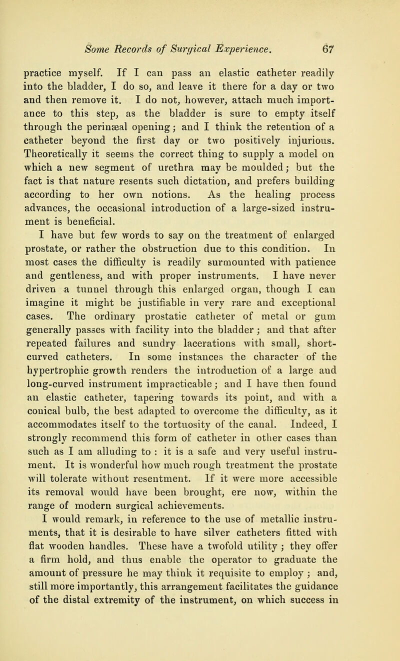 practice myself. If I can pass an elastic catheter readily into the bladder, I do so, and leave it there for a day or two and then remove it. I do not, however, attach much import- ance to this step, as the bladder is sure to empty itself through the perinseal opening; and I think the retention of a catheter beyond the first day or two positively injurious. Theoretically it seems the correct thing to supply a model on which a new segment of urethra may be moulded; but the fact is that nature resents such dictation, and prefers building according to her own notions. As the healing process advances, the occasional introduction of a large-sized instru- ment is beneficial. I have but few words to say on the treatment of enlarged prostate, or rather the obstruction due to this condition. In most cases the difficulty is readily surmounted with patience and gentleness, and with proper instruments. I have never driven a tunnel through this enlarged organ, though I can imagine it might be justifiable in very rare and exceptional cases. The ordinary prostatic catheter of metal or gum generally passes with facility into the bladder; and that after repeated failures and sundry lacerations with small, short- curved catheters. In some instances the character of the hypertrophic growth renders the introduction of a large and long-curved instrument impracticable; and I have then found an elastic catheter, tapering towards its point, and with a conical bulb, the best adapted to overcome the difficulty, as it accommodates itself to the tortuosity of the canal. Indeed, I strongly recommend this form of catheter in other cases than such as I am alluding to : it is a safe and very useful instru- ment. It is wonderful how much rough treatment the prostate will tolerate without resentment. If it were more accessible its removal would have been brought, ere now, within the range of modern surgical achievements. I would remark, in reference to the use of metallic instru- ments, that it is desirable to have silver catheters fitted with flat wooden handles. These have a twofold utility ; they offer a firm hold, and thus enable the operator to graduate the amount of pressure he may think it requisite to employ ; and, still more importantly, this arrangement facilitates the guidance of the distal extremity of the instrument, on which success in