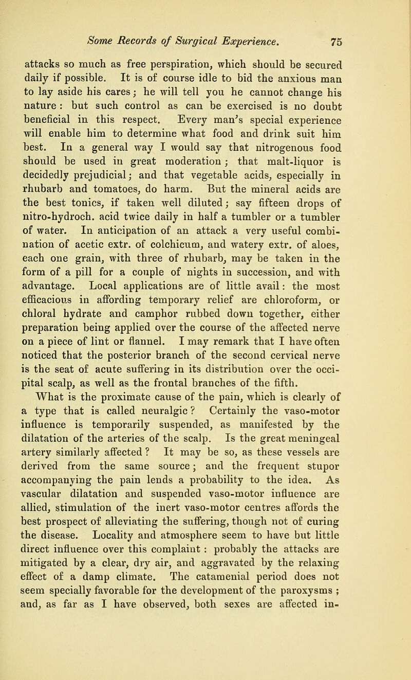 attacks so much as free perspiration, which should be secured daily if possible. It is of course idle to bid the anxious man to lay aside his cares; he will tell you he cannot change his nature : but such control as can be exercised is no doubt beneficial in this respect. Every man's special experience will enable him to determine what food and drink suit him best. In a general way I would say that nitrogenous food should be used in great moderation; that malt-liquor is decidedly prejudicial; and that vegetable acids, especially in rhubarb and tomatoes, do harm. But the mineral acids are the best tonics, if taken well diluted; say fifteen drops of nitro-hydroch. acid twice daily in half a tumbler or a tumbler of water. In anticipation of an attack a very useful combi- nation of acetic extr. of colchicum, and watery extr. of aloes, each one grain, with three of rhubarb, may be taken in the form of a pill for a couple of nights in succession, and with advantage. Local applications are of little avail: the most efficacious in affording temporary relief are chloroform, or chloral hydrate and camphor rubbed down together, either preparation being applied over the course of the affected nerve on a piece of lint or flannel. I may remark that I have often noticed that the posterior branch of the second cervical nerve is the seat of acute suffering in its distribution over the occi- pital scalp, as well as the frontal branches of the fifth. What is the proximate cause of the pain, which is clearly of a type that is called neuralgic ? Certainly the vaso-motor influence is temporarily suspended, as manifested by the dilatation of the arteries of the scalp. Is the great meningeal artery similarly affected ? It may be so, as these vessels are derived from the same source; and the frequent stupor accompanying the pain lends a probability to the idea. As vascular dilatation and suspended vaso-motor influence are allied, stimulation of the inert vaso-motor centres affords the best prospect of alleviating the suffering, though not of curing the disease. Locality and atmosphere seem to have but little direct influence over this complaint : probably the attacks are mitigated by a clear, dry air, and aggravated by the relaxing effect of a damp climate. The catamenial period does not seem specially favorable for the development of the paroxysms ; and, as far as I have observed, both sexes are affected in-