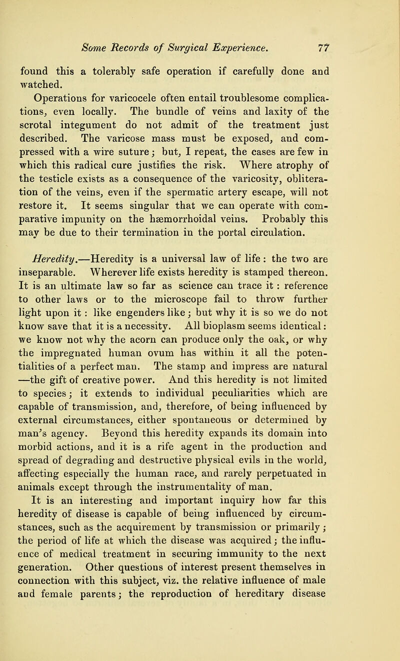 found this a tolerably safe operation if carefully done and watched. Operations for varicocele often entail troublesome complica- tions, even locally. The bundle of veins and laxity of the scrotal integument do not admit of the treatment just described. The varicose mass must be exposed, and com- pressed with a wire suture; but, I repeat, the cases are few in which this radical cure justifies the risk. Where atrophy of the testicle exists as a consequence of the varicosity, oblitera- tion of the veins, even if the spermatic artery escape, will not restore it. It seems singular that we can operate with com- parative impunity on the hemorrhoidal veins. Probably this may be due to their termination in the portal circulation. Heredity.—Heredity is a universal law of life : the two are inseparable. Wherever life exists heredity is stamped thereon. It is an ultimate law so far as science can trace it : reference to other laws or to the microscope fail to throw further light upon it : like engenders like; but why it is so we do not know save that it is a necessity. All bioplasm seems identical: we know not why the acorn can produce only the oak, or why the impregnated human ovum has within it all the poten- tialities of a perfect man. The stamp and impress are natural —the gift of creative power. And this heredity is not limited to species; it extends to individual peculiarities which are capable of transmission, and, therefore, of being influenced by external circumstances, either spontaneous or determined by man's agency. Beyond this heredity expands its domain into morbid actions, and it is a rife agent in the production and spread of degrading and destructive physical evils in the world, affecting especially the human race, and rarely perpetuated in animals except through the instrumentality of man. It is an interesting and important inquiry how far this heredity of disease is capable of being influenced by circum- stances, such as the acquirement by transmission or primarily; the period of life at which the disease was acquired; the influ- ence of medical treatment in securing immunity to the next generation. Other questions of interest present themselves in connection with this subject, viz. the relative influence of male and female parents; the reproduction of hereditary disease