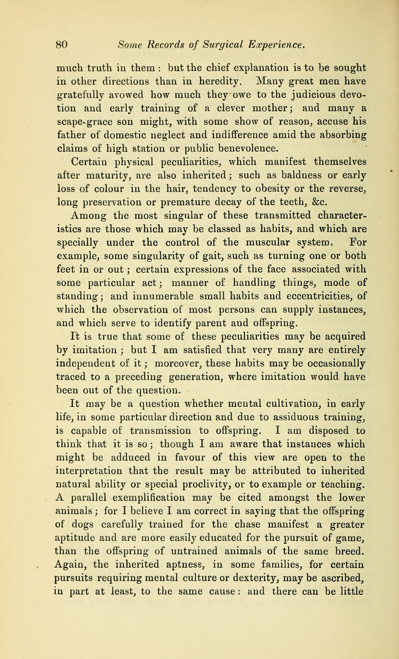 much truth in them : but the chief explanation is to be sought in other directions than in heredity. Many great men have gratefully avowed how much they owe to the judicious devo- tion and early training of a clever mother; and many a scape-grace son might, with some show of reason, accuse his father of domestic neglect and indifference amid the absorbing claims of high station or public benevolence. Certain physical peculiarities, which manifest themselves after maturity, are also inherited; such as baldness or early loss of colour in the hair, tendency to obesity or the reverse, long preservation or premature decay of the teeth, &c. Among the most singular of these transmitted character- istics are those which may be classed as habits, and which are specially under the control of the muscular system, For example, some singularity of gait, such as turning one or both feet in or out; certain expressions of the face associated with some particular act; manner of handling things, mode of standing; and innumerable small habits and eccentricities, of which the observation of most persons can supply instances, and which serve to identify parent and offspring. It is true that some of these peculiarities may be acquired by imitation ; but I am satisfied that very many are entirely independent of it; moreover, these habits may be occasionally traced to a preceding generation, where imitation would have been out of the question. It may be a question whether mental cultivation, in early life, in some particular direction and due to assiduous training, is capable of transmission to offspring. I am disposed to think that it is so; though I am aware that instances which might be adduced in favour of this view are open to the interpretation that the result may be attributed to inherited natural ability or special proclivity, or to example or teaching. A parallel exemplification may be cited amongst the lower animals; for I believe I am correct in saying that the offspring of dogs carefully trained for the chase manifest a greater aptitude and are more easily educated for the pursuit of game, than the offspring of untrained animals of the same breed. Again, the inherited aptness, in some families, for certain pursuits requiring mental culture or dexterity, may be ascribed, in part at least, to the same cause: and there can be little