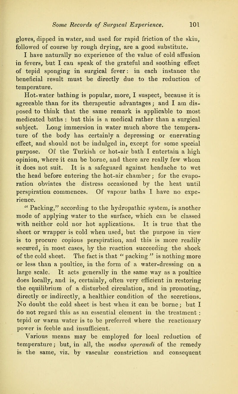 gloves, dipped in water, and used for rapid friction of the skin, followed of course by rough drying, are a good substitute. I have naturally no experience of the value of cold affusion in fevers, but I can speak of the grateful and soothing effect of tepid sponging in surgical fever: in each instance the beneficial result must be directly due to the reduction of temperature. Hot-water bathing is popular, more, I suspect, because it is agreeable than for its therapeutic advantages; and I am dis- posed to think that the same remark is applicable to most medicated baths : but this is a medical rather than a surgical subject. Long immersion in water much above the tempera- ture of the body has certainly a depressing or enervating effect, and should not be indulged in, except for some special purpose. Of the Turkish or hot-air bath I entertain a high opinion, where it can be borne, and there are really few whom it does not suit. It is a safeguard against headache to wet the head before entering the hot-air chamber; for the evapo- ration obviates the distress occasioned by the heat until perspiration commences. Of vapour baths I have no expe- rience.  Packing, according to the hydropathic system, is another mode of applying water to the surface, which can be classed with neither cold nor hot applications. It is true that the sheet or wrapper is cold when used, but the purpose in view is to procure copious perspiration, and this is more readily secured, in most cases, by the reaction succeeding the shock of the cold sheet. The fact is that  packing  is nothing more or less than a poultice, in the form of a water-dressing on a large scale. It acts generally in the same way as a poultice does locally, and is, certainly, often very efficient in restoring the equilibrium of a disturbed circulation, and in promoting, directly or indirectly, a healthier condition of the secretions. No doubt the cold sheet is best when it can be borne; but I do not regard this as an essential element in the treatment : tepid or warm water is to be preferred where the reactionary power is feeble and insufficient. Various means may be employed for local reduction of temperature; but, in all, the modus operandi of the remedy is the same, viz. by vascular constriction and consequent