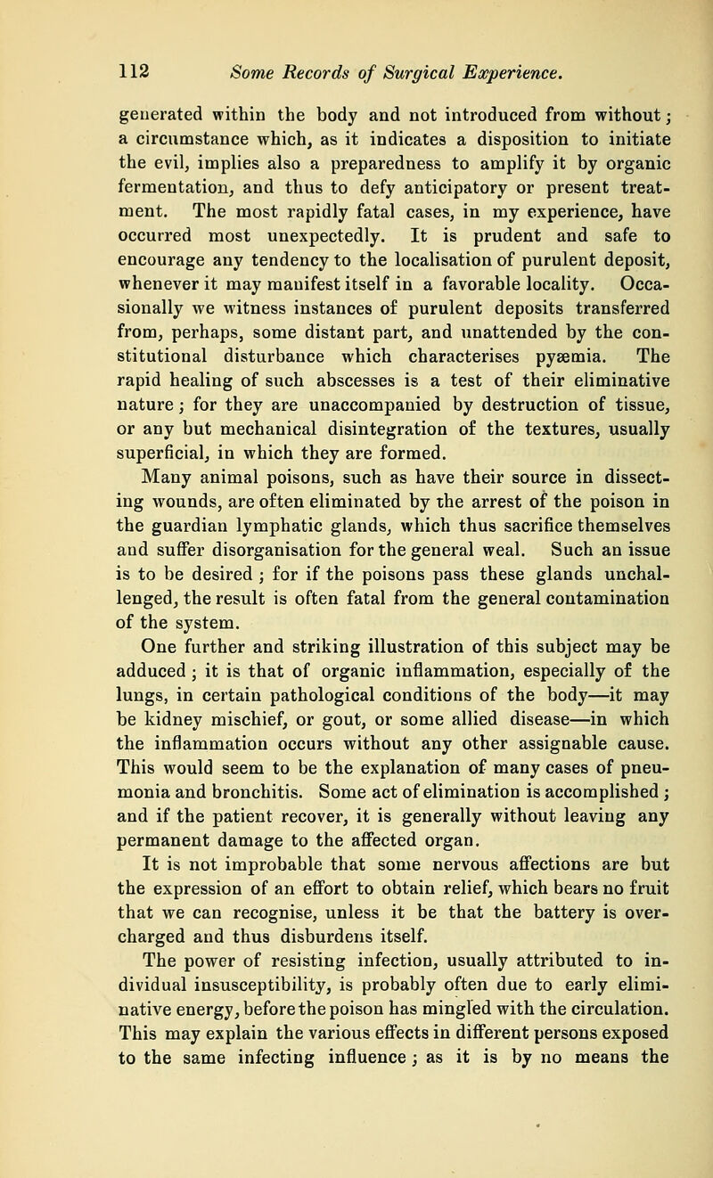 generated within the body and not introduced from without; a circumstance which, as it indicates a disposition to initiate the evil, implies also a preparedness to amplify it by organic fermentation, and thus to defy anticipatory or present treat- ment. The most rapidly fatal cases, in my experience, have occurred most unexpectedly. It is prudent and safe to encourage any tendency to the localisation of purulent deposit, whenever it may manifest itself in a favorable locality. Occa- sionally we witness instances of purulent deposits transferred from, perhaps, some distant part, and unattended by the con- stitutional disturbance which characterises pyaemia. The rapid healing of such abscesses is a test of their eliminative nature ; for they are unaccompanied by destruction of tissue, or any but mechanical disintegration of the textures, usually superficial, in which they are formed. Many animal poisons, such as have their source in dissect- ing wounds, are often eliminated by the arrest of the poison in the guardian lymphatic glands, which thus sacrifice themselves and suffer disorganisation for the general weal. Such an issue is to be desired ; for if the poisons pass these glands unchal- lenged, the result is often fatal from the general contamination of the system. One further and striking illustration of this subject may be adduced ; it is that of organic inflammation, especially of the lungs, in certain pathological conditions of the body—it may be kidney mischief, or gout, or some allied disease—in which the inflammation occurs without any other assignable cause. This would seem to be the explanation of many cases of pneu- monia and bronchitis. Some act of elimination is accomplished ; and if the patient recover, it is generally without leaving any permanent damage to the affected organ. It is not improbable that some nervous affections are but the expression of an effort to obtain relief, which bears no fruit that we can recognise, unless it be that the battery is over- charged and thus disburdens itself. The power of resisting infection, usually attributed to in- dividual insusceptibility, is probably often due to early elimi- native energy, before the poison has mingled with the circulation. This may explain the various effects in different persons exposed to the same infecting influence ; as it is by no means the