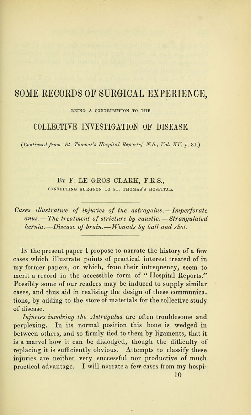 BEING- A CONTBIBUTION TO THE COLLECTIVE INVESTIGATION OE DISEASE. {Continued from 'St. Thomas's Hospital Reports' N.S., Vol. XV, p. 31.) By F. LE GROS CLARK, F.R.S., CONSULTING SUBGEON TO ST. THOMAS'S HOSPITAL. Cases illustrative of injuries of the astragalus.—Imperforate anus.—The treatment of stricture by caustic.—Strangulated hernia.—Disease of brain.—Wounds by ball and shot. In the present paper I propose to narrate the history of a few cases which illustrate points of practical interest treated of in ray former papers, or which, from their infrequency, seem to merit a record in the accessible form of  Hospital Reports. Possibly some of our readers may be induced to supply similar cases, and thus aid in realising the design of these communica- tions, by adding to the store of materials for the collective study of disease. Injuries involving the Astragalus are often troublesome and perplexing. In its normal position this bone is wedged in between others, and so firmly tied to them by ligaments, that it is a marvel how it can be dislodged, though the difficulty of replacing it is sufficiently obvious. Attempts to classify these injuries are neither very successful nor productive of much practical advantage. I will narrate a few cases from my hospi- 10