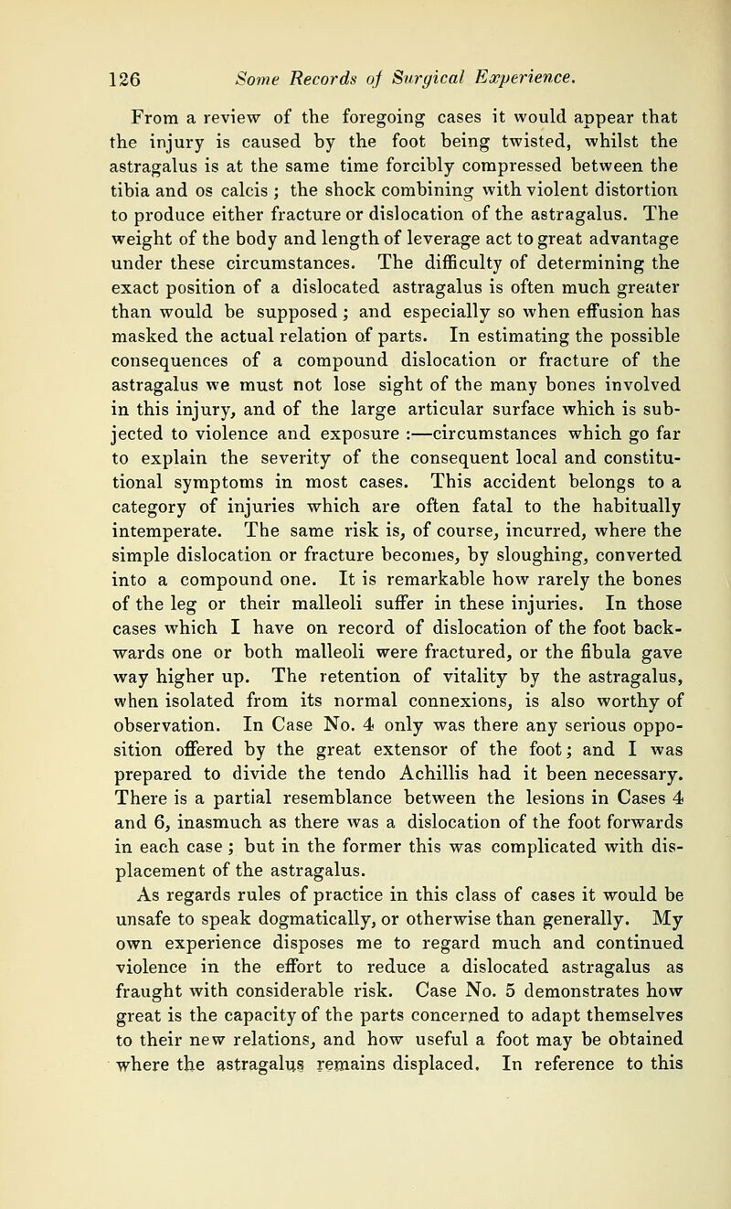 From a review of the foregoing cases it would appear that the injury is caused by the foot being twisted, whilst the astragalus is at the same time forcibly compressed between the tibia and os calcis ; the shock combining with violent distortion to produce either fracture or dislocation of the astragalus. The weight of the body and length of leverage act to great advantage under these circumstances. The difficulty of determining the exact position of a dislocated astragalus is often much greater than would be supposed; and especially so when effusion has masked the actual relation of parts. In estimating the possible consequences of a compound dislocation or fracture of the astragalus we must not lose sight of the many bones involved in this injury, and of the large articular surface which is sub- jected to violence and exposure :—circumstances which go far to explain the severity of the consequent local and constitu- tional symptoms in most cases. This accident belongs to a category of injuries which are often fatal to the habitually intemperate. The same risk is, of course, incurred, where the simple dislocation or fracture becomes, by sloughing, converted into a compound one. It is remarkable how rarely the bones of the leg or their malleoli suffer in these injuries. In those cases which I have on record of dislocation of the foot back- wards one or both malleoli were fractured, or the fibula gave way higher up. The retention of vitality by the astragalus, when isolated from its normal connexions, is also worthy of observation. In Case No. 4 only was there any serious oppo- sition offered by the great extensor of the foot; and I was prepared to divide the tendo Achillis had it been necessary. There is a partial resemblance between the lesions in Cases 4 and 6, inasmuch as there was a dislocation of the foot forwards in each case ; but in the former this was complicated with dis- placement of the astragalus. As regards rules of practice in this class of cases it would be unsafe to speak dogmatically, or otherwise than generally. My own experience disposes me to regard much and continued violence in the effort to reduce a dislocated astragalus as fraught with considerable risk. Case No. 5 demonstrates how great is the capacity of the parts concerned to adapt themselves to their new relations, and how useful a foot may be obtained where the astragalus remains displaced. In reference to this