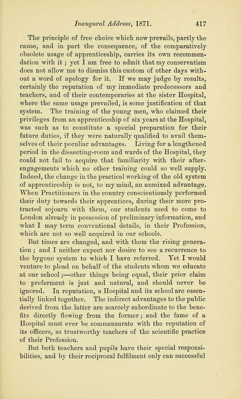 The principle of free choice which now prevails, partly the cause, and in part the consequence, of the comparatively obsolete usage of apprenticeship, carries its own recommen- dation with it ; yet I am free to admit that my conservatism does not allow me to dismiss this custom of other days with- out a word of apology for it. If we may judge by results, certainly the reputation of my immediate predecessors and teachers, and of their contemporaries at the sister Hospital, where the same usage prevailed, is some justification of that system. The training of the young men, who claimed their privileges from an apprenticeship of six years at the Hospital, was such as to constitute a special preparation for their future duties, if they were naturally qualified to avail them- selves of their peculiar advantages. Living for a lengthened period in the dissecting-room and wards of the Hospital, they could not fail to acquire that familiarity with their after- engagements which no other training could so well supply. Indeed, the change in the practical working of the old system of apprenticeship is not, to my mind, an unmixed advantage. When Practitioners in the country conscientiously performed their duty towards their apprentices, during their more pro- tracted sojourn with them, our students used to come to London already in possession of preliminary information, and what I may term conventional details, in their Profession, which are not so well acquired in our schools. But times are changed, and with them the rising genera- tion ; and I neither expect nor desire to see a recurrence to the bygone system to which I have referred. Yet I would venture to plead on behalf of the students whom we educate at our school;—other things being equal, their prior claim to preferment is just and natural, and should never be ignored. In reputation, a Hospital and its school are essen- tially linked together. The indirect advantages to the public derived from the latter are scarcely subordinate to the bene- fits directly flowing from the former; and the fame of a Hospital must ever be commensurate with the reputation of its officers, as trustworthy teachers of the scientific practice of their Profession. But both teachers and pupils have their special responsi- bilities, and by their reciprocal fulfilment only can successful