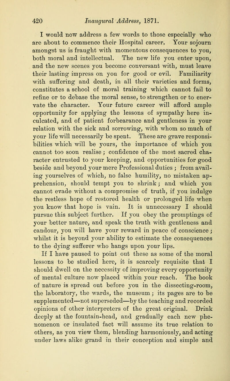 I would now address a few words to those especially who are about to commence their Hospital career. Your sojourn amongst us is fraught with momentous consequences to you, both moral and intellectual. The new life you enter upon, and the new scenes you become conversant with, must leave their lasting impress on you for good or evil. Familiarity with suffering and death, in all their varieties and forms, constitutes a school of moral training which cannot fail to refine or to debase the moral sense, to strengthen or to ener- vate the character. Your future career will afford ample opportunity for applying the lessons of sympathy here in- culcated, and of patient forbearance and gentleness in your relation with the sick and sorrowing, with whom so much of your life will necessarily be spent. These are grave responsi- bilities which will be yours, the importance of which you cannot too soon realise; confidence of the most sacred cha- racter entrusted to your keeping, and opportunities for good beside and beyond your mere Professional duties ; from avail- ing yourselves of which, no false humility, no mistaken ap- prehension, should tempt you to shrink; and which you cannot evade without a compromise of truth, if you indulge the restless hope of restored health or prolonged life when you know that hope is vain. It is unnecessary I should pursue this subject further. If you obey the promptings of your better nature, and speak the truth with gentleness and candour, you will have your reward in peace of conscience; whilst it is beyond your ability to estimate the consequences to the dying sufferer who hangs upon your lips. If I have paused to point out these as some of the moral lessons to be studied here, it is scarcely requisite that I should dwell on the necessity of improving every opportunity of mental culture now placed within your reach. The book of nature is spread out before you in the dissecting-room, the laboratory, the wards, the museum; its pages are to be supplemented—not superseded—by the teaching and recorded opinions of other interpreters of the great original. Drink deeply at the fountain-head, and gradually each new phe- nomenon or insulated fact will assume its true relation to others, as you view them, blending harmoniously, and acting under laws alike grand in their conception and simple and