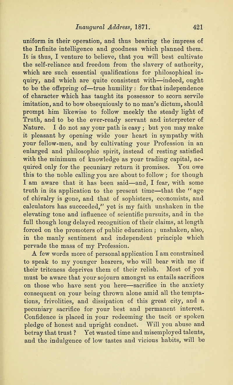 uniform in their operation, and thus bearing the impress of the Infinite intelligence and goodness which planned them. It is thus, I venture to believe, that you will best cultivate the self-reliance and freedom from the slavery of authority, which are such essential qualifications for philosophical in- quiry, and which are quite consistent with—indeed, ought to be the offspring of—true humility : for that independence of character which has taught its possessor to scorn servile imitation, and to bow obsequiously to no man's dictum, should prompt him likewise to follow meekly the steady light of Truth, and to be the ever-ready servant and interpreter of Nature. I do not say your path is easy ; but you may make it pleasant by opening wide your heart in sympathy with your fellow-men, and by cultivating your Profession in an enlarged and philosophic spirit, instead of resting satisfied with the minimum of knowledge as your trading capital, ac- quired only for the pecuniary return it promises. You owe this to the noble calling you are about to follow ; for though I am aware that it has been said—and, I fear, with some truth in its application to the present time—that the  age of chivalry is gone, and that of sophisters, economists, and calculators has succeeded/' yet is my faith unshaken in the elevating tone and influence of scientific pursuits, and in the full though long delayed recognition of their claims, at length forced on the promoters of public education ; unshaken, also, in the manly sentiment and independent principle which pervade the mass of my Profession. A few words more of personal application I am constrained to speak to my younger hearers, who will bear with me if their triteness deprives them of their relish. Most of you must be aware that your sojourn amongst us entails sacrifices on those who have sent you here—sacrifice in the anxiety consequent on your being thrown alone amid all the tempta- tions, frivolities, and dissipation of this great city, and a pecuniary sacrifice for your best and permanent interest. Confidence is placed in your redeeming the tacit or spoken pledge of honest and upright conduct. Will you abuse and betray that trust ? Yet wasted time and misemployed talents, and the indulgence of low tastes and vicious habits, will be