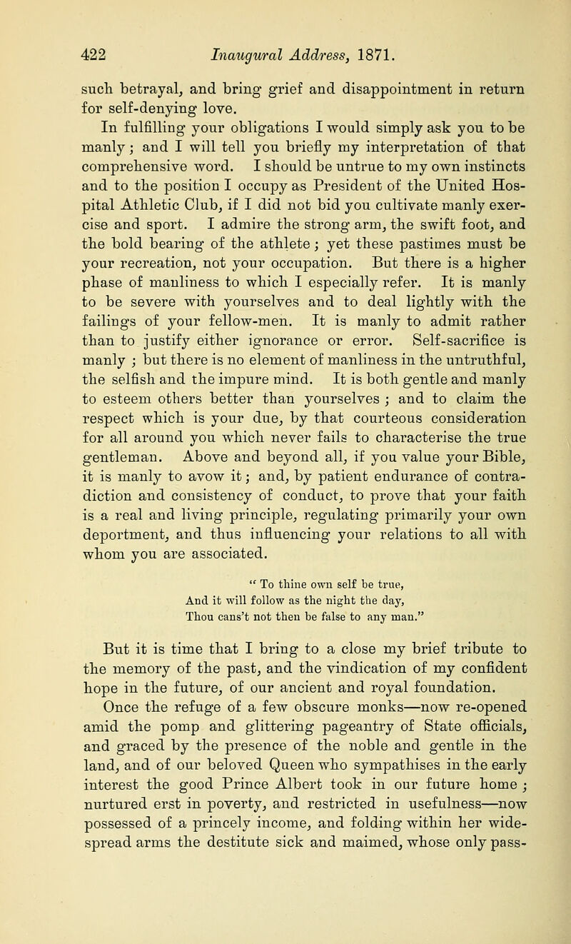 such betrayal, and bring grief and disappointment in return for self-denying love. In fulfilling your obligations I would simply ask you to be manly; and I will tell you briefly my interpretation of that comprehensive word. I should be untrue to my own instincts and to the position I occupy as President of the United Hos- pital Athletic Club, if I did not bid you cultivate manly exer- cise and sport. I admire the strong arm, the swift foot, and the bold bearing of the athlete; yet these pastimes must be your recreation, not your occupation. But there is a higher phase of manliness to which I especially refer. It is manly to be severe with yourselves and to deal lightly with the failings of your fellow-men. It is manly to admit rather than to justify either ignorance or error. Self-sacrifice is manly ; but there is no element of manliness in the untruthful, the selfish and the impure mind. It is both gentle and manly to esteem others better than yourselves ; and to claim the respect which is your due, by that courteous consideration for all around you which never fails to characterise the true gentleman. Above and beyond all, if you value your Bible, it is manly to avow it; and, by patient endurance of contra- diction and consistency of conduct, to prove that your faith is a real and living principle, regulating primarily your own deportment, and thus influencing your relations to all with whom you are associated.  To thine own self be true, And it will follow as the night the day, Thou cans't not then be false to any man. But it is time that I bring to a close my brief tribute to the memory of the past, and the vindication of my confident hope in the future, of our ancient and royal foundation. Once the refuge of a few obscure monks—now re-opened amid the pomp and glittering pageantry of State officials, and graced by the presence of the noble and gentle in the land, and of our beloved Queen who sympathises in the early interest the good Prince Albert took in our future home ; nurtured erst in poverty, and restricted in usefulness—now possessed of a princely income, and folding within her wide- spread arms the destitute sick and maimed, whose only pass-
