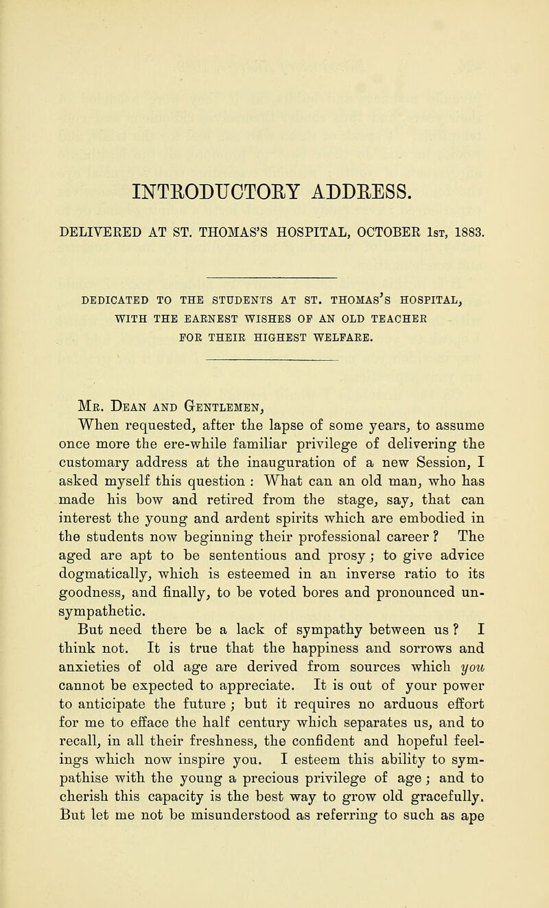 INTRODUCTORY ADDRESS. DELIVERED AT ST. THOMAS'S HOSPITAL, OCTOBER 1st, 1883. DEDICATED TO THE STUDENTS AT ST. THOMAS S HOSPITAL, WITH THE EARNEST WISHES OF AN OLD TEACHER FOR THEIR HIGHEST WELFARE. Mr. Dean and Gentlemen, When requested, after the lapse of some years, to assume once more the ere-while familiar privilege of delivering the customary address at the inauguration of a new Session, I asked myself this question : What can an old man, who has made his bow and retired from the stage, say, that can interest the young and ardent spirits which are embodied in the students now beginning their professional career ? The aged are apt to be sententious and prosy; to give advice dogmatically, which is esteemed in an inverse ratio to its goodness, and finally, to be voted bores and pronounced un- sympathetic. But need there be a lack of sympathy between us ? I think not. It is true that the happiness and sorrows and anxieties of old age are derived from sources which you cannot be expected to appreciate. It is out of your power to anticipate the future ; but it requires no arduous effort for me to efface the half century which separates us, and to recall, in all their freshness, the confident and hopeful feel- ings which now inspire you. I esteem this ability to sym- pathise with the young a precious privilege of age; and to cherish this capacity is the best way to grow old gracefully. But let me not be misunderstood as referring to such as ape