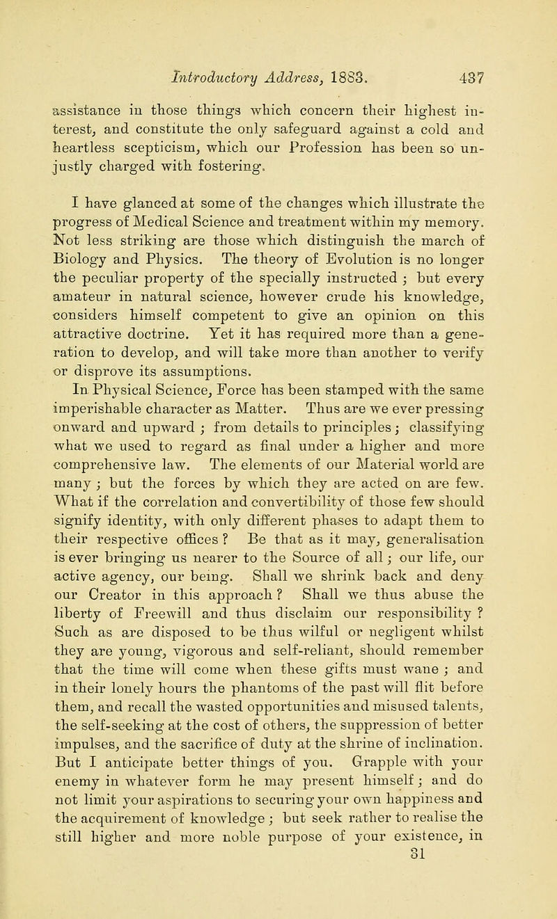 assistance in those things which concern their highest in- terest, and constitute the only safeguard against a cold and heartless scepticism, which our Profession has been so un- justly charged with fostering'. I have glanced at some of the changes which illustrate the progress of Medical Science and treatment within my memory. Not less striking are those which distinguish the march of Biology and Physics. The theory of Evolution is no longer the peculiar property of the specially instructed ; but every amateur in natural science, however crude his knowledge, considers himself competent to give an opinion on this attractive doctrine. Yet it has required more than a gene- ration to develop, and will take more than another to verify or disprove its assumptions. In Physical Science, Force has been stamped with the same imperishable character as Matter. Thus are we ever pressing onward and upward ; from details to principles; classifying what we used to regard as final under a higher and more comprehensive law. The elements of our Material world are many ; but the forces by which they are acted on are few. What if the correlation and convertibility of those few should signify identity, with only different phases to adapt them to their respective offices ? Be that as it may, generalisation is ever bringing us nearer to the Source of all; our life, our active agency, our being. Shall we shrink back and deny our Creator in this approach ? Shall we thus abuse the liberty of Freewill and thus disclaim our responsibility ? Such as are disposed to be thus wilful or negligent whilst they are young, vigorous and self-reliant, should remember that the time will come when these gifts must wane ; and in their lonely hours the phantoms of the past will flit before them, and recall the wasted opportunities and misused talents, the self-seeking at the cost of others, the suppression of better impulses, and the sacrifice of duty at the shrine of inclination. But I anticipate better things of you. Grapple with your enemy in whatever form he may present himself; and do not limit your aspirations to securing your own happiness and the acquirement of knowledge ; but seek rather to realise the still higher and more noble purpose of your existence, in <■> i