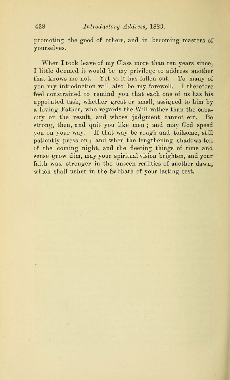 promoting the good of others, and in becoming masters of yourselves. When I took leave of my Class more than ten years since, I little deemed it would be my privilege to address another that knows me not. Yet so it has fallen out. To many of you my introduction will also be my farewell. I therefore feel constrained to remind you that each one of us has his appointed task, whether great or small, assigned to him by a loving Father, who regards the Will rather than the capa- city or the result, and whose judgment cannot err. Be sti'ong, then, and quit you like men ; and may God speed you on your way. If that way be rough and toilsome, still patiently press on ; and when the lengthening shadows tell of the coming night, and the fleeting things of time and sense grow dim, may your spiritual vision brighten, and your faith wax stronger in the unseen realities of another dawn, which shall usher in the Sabbath of your lasting rest.