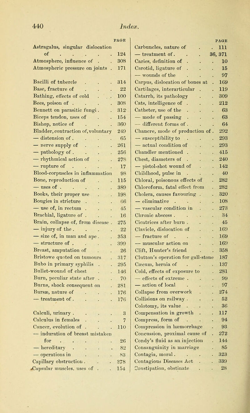 Astragalus, singular dislocation of ... . 124 Atmosphere, influence of . 308 Atmospheric pressure on joints 171 Bacilli of tubercle 314 Base, fracture of 22 Bathing, effects of cold 100 Bees, poison of . 308 Bennett on parasitic fungi. 312- Biceps tendon, uses of 154 Bishop, notice of 360 Bladder, contraction of, voluntary 249 — distension of. 65 — nerve supply of 261 — pathology of . 256 — rhythmical action of 278 — rupture of 17 Blood-corpuscles in inflammation 98 Bone, reproduction of 115 — uses of . 389 Books, their proper use 198 Bougies in stricture . 66 — use of, in rectum . 45 Brachial, ligature of . 16 Brain, collapse of, from disease 275 — injury of the . 22 — size of, in man and ape . 353 — structure of . 399 Breast, amputation of 26 Bristowe quoted on tumours 317 Bubo in primary syphilis . 295 Bullet-wound of chest 146 Burn, peculiar state after . 70 Burns, shock consequent on 281 Bursa?, nature of 176 — treatment of. 176 Calculi, urinary . 3 Calculus in females . 7 Cancer, evolution of . 110 — induration of breast mistaken for . . 26 — hereditary . 82 — operations in 83 Capillary obstruction. 278 •Capsular muscles, uses of . 154 Carbuncles, nature of — treatment of. Caries, definition of . Carotid, ligature of . — wounds of the Carpus, dislocation of bones at Cartilages, interarticular . Catarrh, its pathology Cats, intelligence of . Catheter, use of the . — mode of passing . — different forms of . Chancre, mode of production of — susceptibility to — actual condition of Chandler mentioned . Chest, diameters of . — pistol-shot wound of Childhood, pulse in . Chloral, poisonous effects of Chloroform, fatal effect from Cholera, causes favouring — eliminative . — vascular condition in Chronic abscess . Cicatrices after burn . Clavicle, dislocation of — fracture of . — muscular action on Clift, Hunter's friend Clutton's operation for gall-ston Caecum, hernia of Cold, effects of exposure to — effects of extreme . — action of local Collapse from overwork Collisions on railway . Colotomy, its value . Compensation in growth Compress, form of Compression in haemorrhage Concussion, proximal cause of Condy's fluid as an injection Consanguinity in marriage Contagia, moral. Contagious Diseases Act Constipation, obstinate PAGE . Ill 36, 371 10