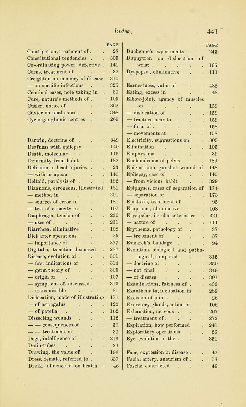 Constipation, treatment of . Constitutional tendencies . Co-ordinating power, defective Corns, treatment of . Creighton on memory of disease — on specific infections Criminal cases, note taking in Cure, nature's methods of . Cutler, notice of Cuvier on final causes Cyclo-ganglionic centres . Darwin, doctrine of . Deafness with epilepsy Death, molecular Deformity from habit Delirium in head injuries — with priapism Deltoid, paralysis of . Diagnosis, erroneous, illustrated — method in — sources of error in — test of capacity in Diaphragm, tension of — uses of . Diarrhoea, eliminative Diet after operations . — importance of Digitalis, its action discussed Disease, evolution of . — first indications of — germ theory of — origin of — symptoms of, discussed . — transmissible Dislocation, mode of illustrating — of astragalus — of patella Dissecting wounds consequences of treatment of . Dogs, intelligence of . Drain-tubes Drawing, the value of Dress, female, referred to . Drink, influence of, on health PAGE PA&E 28 Duchenne's experiments . 243 305 Dupuytren on dislocation o: 141 wrist .... 165 . 32 Dyspepsia, eliminative 111 310 . 325 Earnestness, value of 432 . 60 Eating, excess in 48 . 105 Elbow-joint, agency of muscles , . 362 on ... . 159 . 348 — dislocation of 159 . 269 — fracture near to 159 — form of . 158 — movements at 158 . 349 Electricity, suggestions on 309 . 140 Elimination 105 . 116 Emphysema 39 . 182 Enchondroma of pelvis 189 23 Epigastrium, gunshot wound oi 148 . 140 Epilepsy, case of 140 . 182 — from vicious habit 329 181 Epiphyses, cases of separation oi 174 201 — separation of 173 . 181 Epistaxis, treatment of 95 . 107 Eruptions, eliminative 108 . 230 Erysipelas, its characteristics . 321 . 231 — nature of 111 . 108 Erythema, pathology of 37 . 25 — treatment of . 37 . 277 Esmarch's bandage . 94 284 Evolution, biological and patho . 301 logical, compared 315 314 — doctrine of 350 . 305 — not final 349 107 — of disease 301 . 313 Examinations, fairness of . 433 . 81 Exanthemata, incubation in 289 ' 171 Excision of joints 26 . 122 Excretory glands, action of 106 162 Exhaustion, nervous . 267 . 112 — treatment of . 272 . 30 Expiration, how performed 241 . 30 Exploratory operations 26 . 213 Eye, evolution of the . 351 . 34 . 196 Face, expression in disease . 42 . 337 Facial artery, aneurism of . 16 46 Fascia?, contracted 46