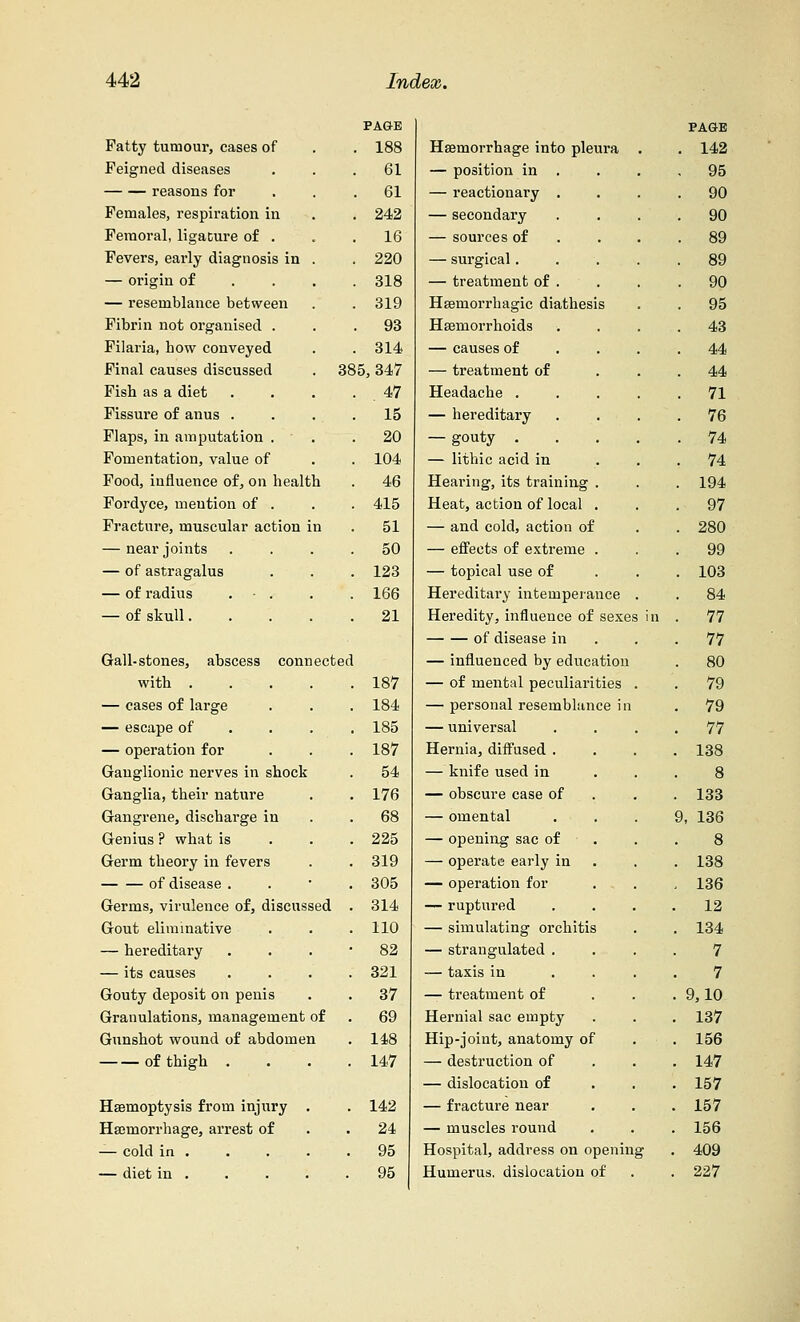 PAGE PAGE Patty tumour, cases of . 188 Haemorrhage into pleura . . 142 Feigned diseases . 61 — position in . . 95 reasons for . 61 — reactionary . . 90 Females, respiration in . 242 — secondary . 90 Femoral, ligature of . . 16 — sources of . 89 Fevers, early diagnosis in . . 220 — surgical.... . 89 — origin of . 318 — treatment of . . 90 — resemblance between . 319 Hemorrhagic diathesis . 95 Fibrin not organised . . 93 Haemorrhoids . 43 Filaria, how conveyed . 314 — causes of . 44 Final causes discussed . 31 $5, 347 — treatment of . 44 Fish as a diet • 47 Headache .... 71 Fissure of anus . . 15 — hereditary . 76 Flaps, in amputation . . 20 — gouty .... . 74 Fomentation, value of . 104 — lithic acid in . 74 Food, influence of, on health . 46 Hearing, its training . . 194 Fordyce, mention of . 415 Heat, action of local . 97 Fracture, muscular action in 51 — and cold, action of . 280 — near joints 50 — effects of extreme . 99 — of astragalus 123 — topical use of . 103 — of radius . - . 166 Hereditaiy intemperance . 84 — of skull.... 21 Heredity, influence of sexes in 77 of disease in 77 Gall-stones, abscess connected — influenced by education 80 with .... 187 — of mental peculiarities . 79 — cases of large 184 — personal resemblance in 79 — escape of 185 — universal 77 — operation for 187 Hernia, diffused . 138 Ganglionic nerves in shock 54 — knife used in 8 Ganglia, their nature 176 — obscure case of 133 Gangrene, discharge in 68 — omental d, 136 Genius ? what is 225 — opening sac of . 8 Germ theory in fevers 319 — operate early in 138 of disease . 305 — operation for . - . 136 Germs, virulence of, discussed 314 — ruptured . . . . 12 Gout eliminative 110 — simulating orchitis 134 — hereditary 82 — strangulated . . . . 7 — its causes 321 — taxis in . 7 Gouty deposit on penis 37 — treatment of . . . 9,10 Granulations, management of 69 Hernial sac empty 137 Gunshot wound of abdomen 148 Hip-joint, anatomy of . . 156 of thigh . 147 — destruction of 147 — dislocation of 157 Haemoptysis from injury . 142 — fracture near 157 Haemorrhage, arrest of 24 — muscles round 156 — cold in . 95 Hospital, address on opening 409 — diet in . 95 Humerus, dislocation of 227