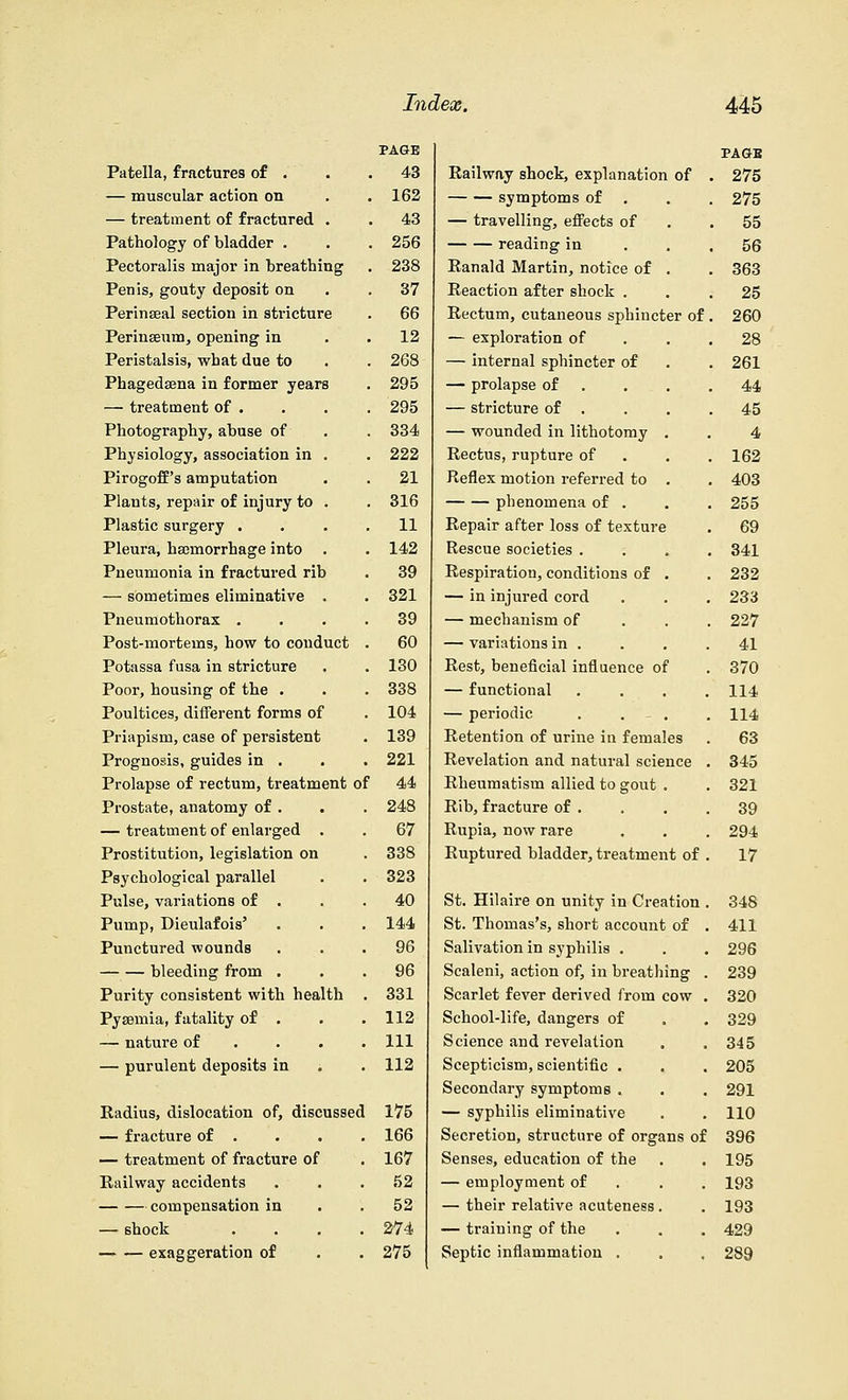 PAGE Patella, fractures of . . .43 — muscular action on . . 162 — treatment of fractured . . 43 Pathology of bladder . . .256 Pectoralis major in breathing . 238 Penis, gouty deposit on .37 Perinaeal section in stricture . 66 Perinseum, opening in 12 Peristalsis, what due to . . 268 Phagedena in former years . 295 — treatment of . . . . 295 Photography, abuse of . . 334 Physiology, association in . . 222 Pirogoff's amputation . . 21 Plants, repair of injury to . . 316 Plastic surgery .... 11 Pleura, haemorrhage into . . 142 Pneumonia in fractured rib . 39 — sometimes eliminative . . 321 Pneumothorax .... 39 Post-mortems, how to conduct . 60 Potassa fusa in stricture . . 130 Poor, housing of the . . . 338 Poultices, different forms of . 104 Priapism, case of persistent . 139 Prognosis, guides in . . . 221 Prolapse of rectum, treatment of 44 Prostate, anatomy of . . . 248 — treatment of enlarged . . 67 Prostitution, legislation on . 338 Psychological parallel . . 323 Pulse, variations of . . .40 Pump, Dieulafois' . . . 144 Punctured wounds ... 96 bleeding from ... 96 Purity consistent with health . 331 Pyaemia, fatality of . . .112 — nature of ... . Ill — purulent deposits in . . 112 Radius, dislocation of, discussed 175 — fracture of . . . . 166 — treatment of fracture of . 167 Railway accidents . . .52 compensation in .52 — shock .... 274 exaggeration of . . 275 PAGB Railway shock, explanation of . 275 symptoms of . . 275 — travelling, effects of .55 reading in ... 56 Ranald Martin, notice of . . 363 Reaction after shock ... 25 Rectum, cutaneous sphincter of . 260 — exploration of . .28 — internal sphincter of . . 261 — prolapse of . . .44 — stricture of . . . .45 — wounded in lithotomy . . 4 Rectus, rupture of 162 Reflex motion referred to . . 403 phenomena of . . . 255 Repair after loss of texture . 69 Rescue societies .... 341 Respiration, conditions of . . 232 — in injured cord . . . 233 — mechanism of 227 — variations in . . . .41 Rest, beneficial influence of . 370 — functional .... 114 — periodic . . - . . 114 Retention of urine in females . 63 Revelation and natural science . 345 Rheumatism allied to gout . . 321 Rib, fracture of . . . .39 Rupia, now rare . . . 294 Ruptured bladder, treatment of . 17 St. Hilaire on unity in Creation . 348 St. Thomas's, short account of . 411 Salivation in syphilis . . . 296 Scaleni, action of, in breathing . 239 Scarlet fever derived from cow . 320 School-life, dangers of . . 329 Science and revelation . .345 Scepticism, scientific . . . 205 Secondary symptoms . . . 291 — syphilis eliminative . . 110 Secretion, structure of organs of 396 Senses, education of the . . 195 — employment of 193 — their relative acuteness. . 193 — training of the . . . 429 Septic inflammation . . , 289
