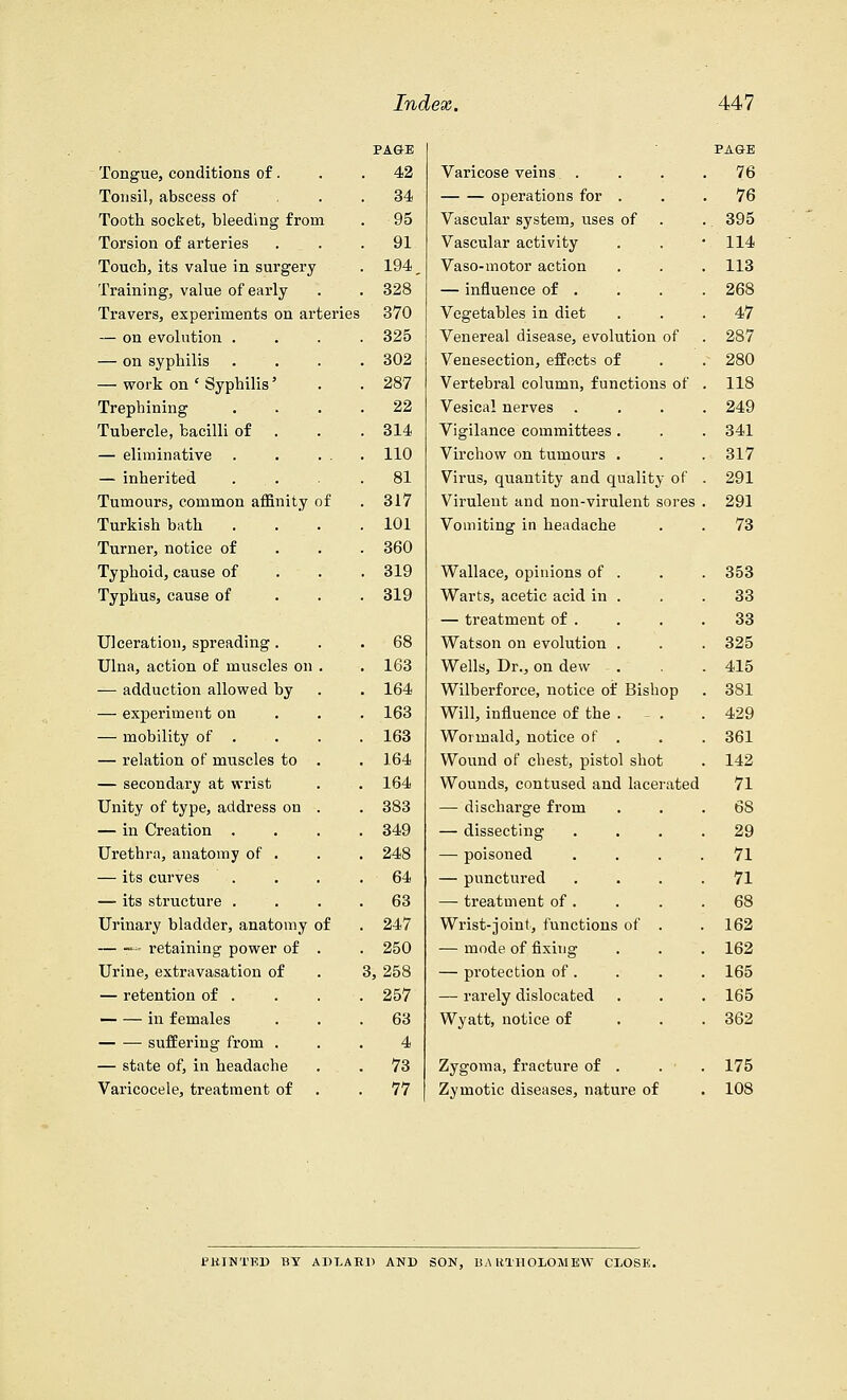 PAG-E Tongue, conditions of. . 42 Tonsil, abscess of 34 Tooth socket, bleeding from 95 Torsion of arteries 91 Touch, its value in surgery 194 Training, value of early 328 Travers, experiments on arteries 370 — on evolution . 325 — on syphilis 302 — work on ' Syphilis' 287 Trephining 22 Tubercle, bacilli of 314 — eliminative 110 — inherited ... 81 Tumours, common affinity of 317 Turkish bath 101 Turner, notice of 360 Typhoid, cause of 319 Typhus, cause of 319 Ulceration, spreading. 68 Ulna, action of muscles on . 163 — adduction allowed by 164 — experiment on 163 — mobility of . 163 — relation of muscles to . 164 — secondary at wrist 164 Unity of type, address on . 383 — in Creation . 349 Urethra, anatomy of . 248 — its curves 64 — its structure . 63 Urinary bladder, anatomy of 247 — T' retaining power of . 250 Urine, extravasation of 3,258 — retention of . 257 — — in females 63 suffering from . 4 — state of, in headache 73 Varicocele, treatment of 77 PA&E Varicose veins . 76 operations for . 76 Vascular system, uses of 395 Vascular activity 114 Vaso-motor action 113 — influence of . 268 Vegetables in diet 47 Venereal disease, evolution of 287 Venesection, effects of 280 Vertebral column, functions of 118 Vesical nerves 249 Vigilance committees . 341 Virchow on tumours . 317 Virus, quantity and quality of 291 Virulent and non-virulent sores 291 Vomiting in headache 73 Wallace, opinions of . 353 Warts, acetic acid in . 33 — treatment of . 33 Watson on evolution . 325 Wells, Dr., on dew 415 Wilberforce, notice of Bishop 381 Will, influence of the . - . 429 Wormald, notice of . 361 Wound of chest, pistol shot 142 Wounds, contused and lacerated 71 — discharge from 6S — dissecting 29 — poisoned . . . . 71 — punctured 71 — treatment of . 68 Wrist-joint, functions of . 162 — mode of fixing 162 — protection of . 165 — rarely dislocated 165 Wyatt, notice of 362 Zygoma, fracture of . 175 Zymotic diseases, nature of 108 JMtlNTKD BY ADUED AND SON, BARTHOLOMEW CLOSE.
