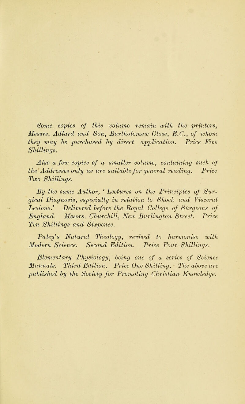 Some copies of this volume remain with the printers, Messrs. Adlard and Son, Bartholomew Close, E.G., of whom they may he purchased by direct application. Price Five Shillings. Also a few copies of a smaller volume, containing such of the Addresses only as are suitable for general reading. Price Two Shillings. By the same Author, ' Lectures on the -Principles of Sur- gical Diagnosis, especially in relation to Shock and Visceral Lesions.' Delivered before the Royal College of Surgeons of England. Messrs. Churchill, New Burlington Street. Price Ten Shillings and Sixpence. Paley's Natural Theology, revised to harmonise with Modern Science. Second Edition. Price Four Shillings. Elementary Physiology, being one of a series of Science Manuals. Third Edition. Price One Shilling. The above are published by the Society for Promoting Christian Knowledge.