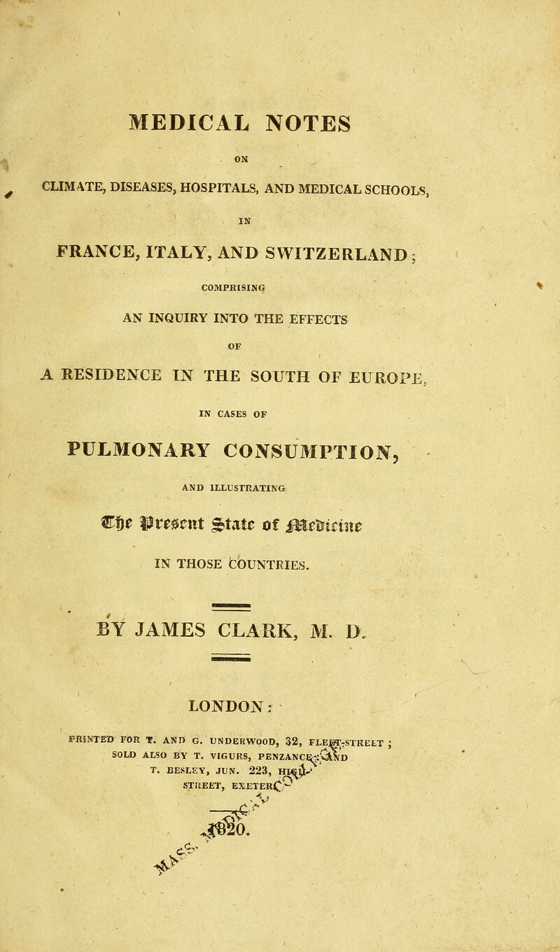 MEDICAL NOTES s ON ^ CLIMATE, DISEASES, HOSPITALS, AND MEDICAL SCHOOLS, IN FRANCE, ITALY, AND SWITZERLAND; COMPRISING AN INQUIRY INTO THE EFFECTS OF A RESIDENCE IN THE SOUTH OF EUROPE, IN CASES OF PULMONARY CONSUMPTION, AND ILLUSTRATING C$e Wvmcnt ^uu of MeUtine IN THOSE fcOUNTRIES. BY JAMES CLAUK, M. D LONDON PRINTED FOR T. AND G. UNDERWOOD, 32, FLEJOTrSTREET ; SOLD ALSO BY T. VIGURS, PENZANCE^ji'^^'d T. EESLEY, JUN. 223, HI-S^l;-* STUEET, EXETERC*- JO.
