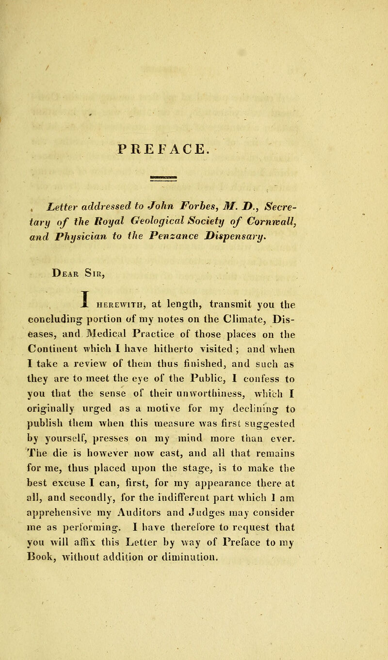 PREFACE. , Letter addressed to John Forbes, M. D., Secre- tary of the Boyal Geological Society of Cornwall, and Physician to the Penzance Dispensary. Dear Sir, JL HEREAviTH, at length, transmit you the concluding portion of niy notes on the Climate, Dis- eases, and Medical Practice of those places on the Continent which I have hitherto visited ; and when I take a review of them thus finished, and such as they are to meet the eye of the Public, I confess to you that the sense of their unwortiuness, which I originally urged as a motive for my declining to publish them when this measure Avas first suggested by yourself, presses on my mind more than ever. The die is however now cast, and all that remains for me, thus placed upon the stage, is to make the best excuse I can, first, for my appearance there at all, and secondly, for the indifferent part which 1 am apprehensive my Auditors and Judges may consider me as performing. I have therelbre to request that you will affix this Letter by way of Preface to my Book, without addition or diminution.