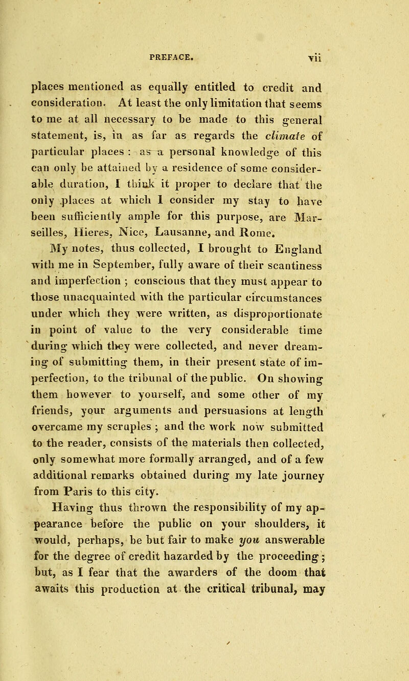 places mentioned as equally entitled to credit and consideration. At least the only limitation that seems to me at all accessary to be made to this general statement, is, in as far as regards the climate of particular places : as-^ personal knowledge of this can only be attained by a residence of some consider- able duration, I thiiik it proper to declare that the only places at which 1 consider my stay to have been sufficiently ample for this purpose, are Mar- seilles, Hieres, Nice, Lausanne, and Rome. My notes, thus collected, I brought to England with me in September, fully aware of their scantiness and imperfection ; conscious that they must appear to those unacquainted with the particular circumstances under which they were written, as disproportionate in point of value to the very considerable time during which tl>ey w ere collected, and never dream- ing of submitting them, in their present state of im- perfection, to the tribunal of the public. On showing them however to yourself, and some other of my friends, your arguments and persuasions at length overcame my scruples ; and the work now submitted to the reader, consists of the materials then collected, only somewhat more formally arranged, and of a few additional remarks obtained during my late journey from Paris to this city. Having thus thrown the responsibility of my ap- pearance before the public on your shoulders, it would, perhaps, be but fair to make you answerable for the degree of credit hazarded by the proceeding; but, as I fear that the awarders of the doom that awa:its this production at the critical tribunal, may