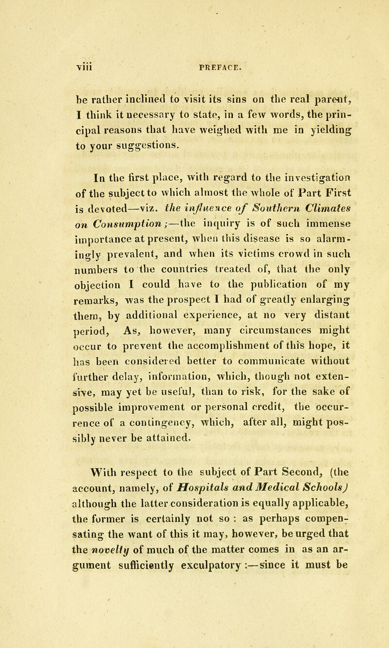 be rather inclined to visit its sins on the real parent, I think it necessary to state, in a few words, the prin- cipal reasons that have weighed with me in yielding to your suggestions. In the first place, with regard to the investigation of the subject to which almost the whole of Part First is devoted—viz. the influence of Southern Climates on Consumption;—the inquiry is of such immense importance at present, when this disease is so alarm- ingly prevalent, and when its victims crowd in such numbers to the countries treated of, that the only objection 1 could have to the publication of my remarks, was the prospect I had of greatly enlarging them, by additional experience, at no very distant ])eriod, As, however, many circumstances might occur to prevent the accomplishment of this hope, it has been considered better to communicate without further delay, information, which, though not exten- sile, may yet be useful, than to risk, for the sake of possible improvement or personal credit, the occur- rence of a contingency, which, after all, might pos- sibly never be attained. With respect to the subject of Part Second, (the account, namely, of Hospitals and Medical Schools J although the latter consideration is equally applicable, the former is certainly not so : as perhaps compen- sating the want of this it may, however, be urged that the novelty of much of the matter comes in as an ar- gument sufficiently exculpatory:—since it must be