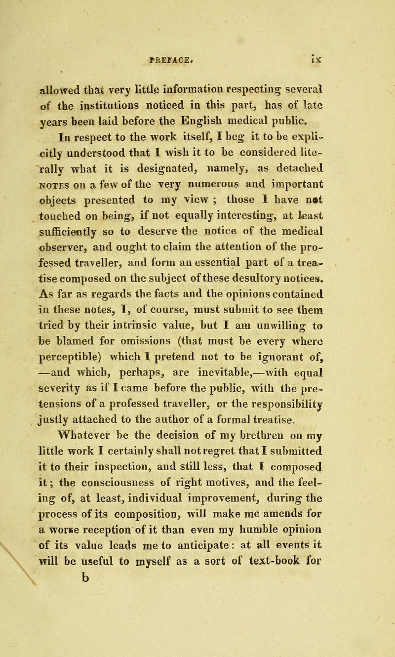 allowed that very little information respecting several of the institutions noticed in this part, has of late years been laid before the English medical public. In respect to the work itself, I beg it to be expli- citly understood that I wish it to be considered lite- rally what it is designated, namely, as detached NOTES on a few of the very numerous and important objects presented to my view ; those I have n*t touched on being, if not equally interesting, at least sufficiently so to deserve the notice of the medical observer, and ought to claim the attention of the pro- fessed traveller, and form an essential part of a trea- tise composed on the subject of these desultory notices. As far as regards the facts and the opinions contained in these notes, I, of course, must submit to see them tried by their intrinsic value, but I am unwilling to be blamed for omissions (that must be every where perceptible) which I pretend not to be ignorant of, —and which, perhaps, are inevitable,—with equal severity as if I came before the public, with the pre- tensions of a professed traveller, or the responsibility justly attached to the author of a formal treatise. Whatever be the decision of my brethren on my little work I certainly shall not regret that I submitted it to their inspection, and still less, that I composed it; the consciousness of right motives, and the feel- ing of, at least, individual improvement, during the process of its composition, will make me amends for a worse reception of it than even my humble opinion of its value leads me to anticipate: at all events it will be useful to myself as a sort of text-book for