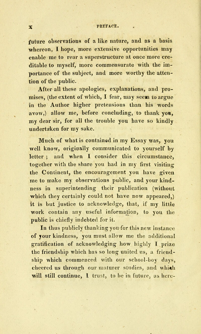 future observations of a like nature, and as a basis whereon, I hope, more extensive opportunities may enable me to rear a superstructure at once more cre- ditable to myself, more commensurate with the im- portance of the subject, and more worthy the atten- tion of the public. After all these apologies, explanations, and pro- mises, (the extent of which, I fear, may seem to argue in the Author higher pretensions than his words avow,) allow me, before concluding, to thank yon, my dear sir, for all the trouble you have so kindly undertaken for my sake. Much of what is contained in my Essay was, you well know, origipally communicated to yourself by letter ; and when I consider this circumstance, together with the share you had in my first visiting the Continent, the encouragement you have given me to make my observations public, and your kind- ness in superintending their publication (without which they certainly could not have now appeared,) it is but justice to acknowledge, that, if my little work contain any useful information, to you the public is chiefly indebted for it. In thus publicly thanking you for this new instance of your kindness, you must allow me the additional gratification of acknowledging how highly I prize the friendship which has so long united us, a friend- ship which commenced with our school-boy days, cheered us through our maturer studies, and whi«h will still continue, 1 trust, to be in future, as here-