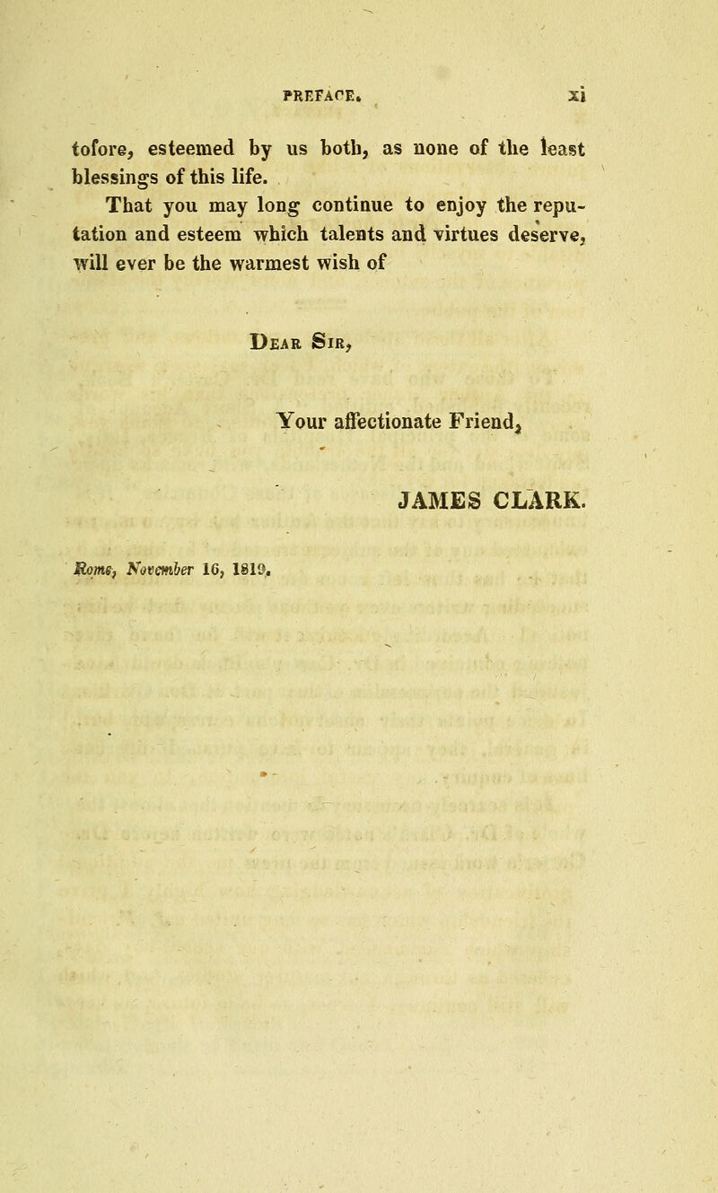 tofore, esteemed by us both, as none of the least blessings of this life. That you may long continue to enjoy the repu- tation and esteem which talents and virtues deserve, will ever be the warmest wish of Dear Sir, Your affectionate Friend, JAMES CLARK. Rom, November 16, 1819.