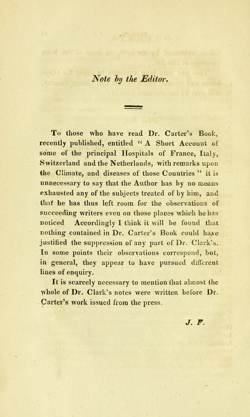 Note hn the Editor. To those who have read Dr. Carter's Book, recently published, entitled  A Short Account of some of the principal Hospitals of France, Italy, Switzerland and the Netherlands, with remarks upon the Climate, and diseases of those Countries  it is unnecessary to say that the Author has by no means exhausted any of the subjects treated of by him, arid that he has thus left room for the observations of succeeding writers even on those places which he has noticed Accordingly 1 think it will be found that nothing contained in Dr. Carter's Book could ha,ve justified the suppression of any part of Dr. Clark's, In some points their observations correspond, but, in general, they appear to have pvirsued different lines of enquiry. It is scarcely necessary to mention that almost the whole of Dr. Clark's notes were written before Dr. Garter's work issued from the press. jr. F,