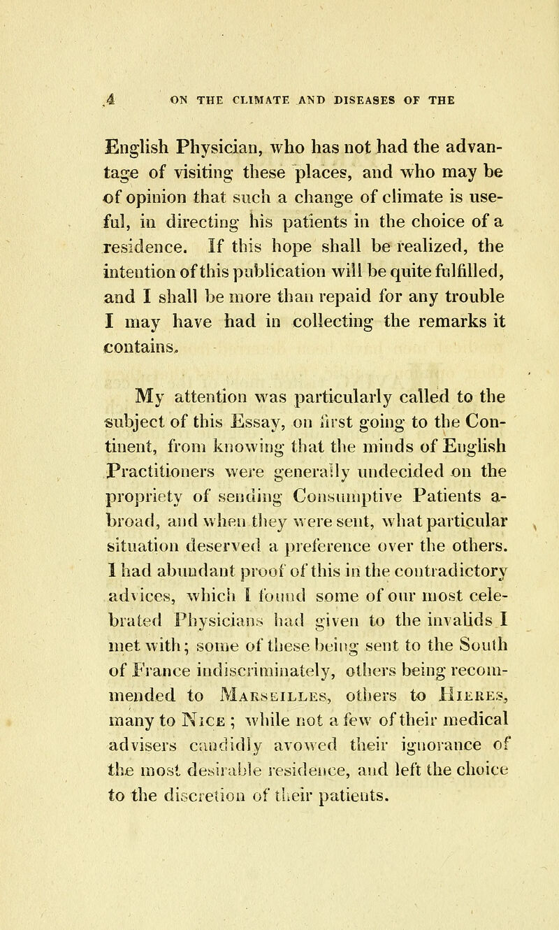 English Physician, who has not had the advan- tage of visiting these places, and who may be of opinion that such a change of climate is use- ful, in directing his patients in the choice of a residence. If this hope shall be realized, the intention of this publication will be quite fulfilled, and I shall be more than repaid for any trouble I may have had in collecting the remarks it contains. My attention was particularly called to the subject of this Essay, on first going to the Con- tinent, from knowing that the minds of English Practitioners were generally undecided on the propriety of sending Consumptive Patients a- broad, and when tliey were sent, what piirticular situation deserved a preference over the others. 1 had abundant proof of this in the contradictory advices, which I found some of our most cele- brated Physicians had given to the invalids I met with; some of these being sent to the South of France indiscriminately, others being recom- mended to Marseilles, others to Hiere.>, many to Nice ; while not a few of their medical advisers c.iudidly avowed their ignorance of the most desirable lesidence, and left die choice to the discretion of their patients.