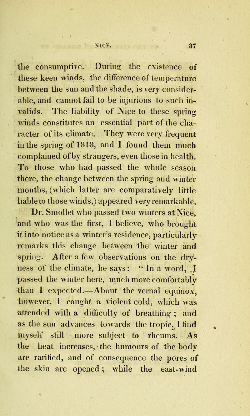 the consumptive. Durinq: the existence of these keen winds, the difference of temperature between the sun and the shade, is very consider- able, and cannot fail to be injurious to such in- valids. The liability of Nice to these spring Avinds constitutes an essential part of the cha- racter of its climate. They were very frequent in the spring of 1818, and I found them much complained of by strangers, even those in health. To those who had passed the whole season there, the change between the spring and winter months, (which latter are comparatively little liable to those winds,) appeared very remarkable. Dr. Smollet who passed two winters at Nice, and who was the first, I believe, who brought it into notice as a winter's residence, particularly remarks this change between the winter and spring, i^fterafew observations on the dry- ness of the climate, he says:  In a word, J passed the winter here, much more comfortably than I expected.—About the vernal equinox, iiowever, 1 caught a violent cold, which was attended with a difficulty of breathing ; and as the sun advances towards the tropic, I find myself still more subject to rheums. As the heat increases,-the humours of the body are rarified, and of consequence the pores of the skin are opened; while the east-wind