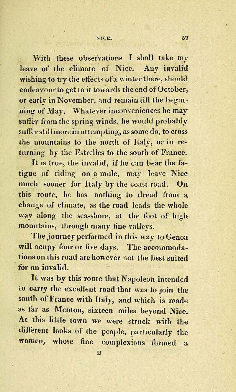 With these observations I shall take my leave of the climate of Nice. Any invalid wishing to try the effects of a winter there, should endeavour to get to it towards the end of October, or early in November, and remain till the begin- ning of May. Whatever inconveniences he may suffer from the spring winds, he would probably suffer still more in attempting, as some do, to cross the mountains to the north of Italy, or in re- turning by the Estrelles to the south of France. It is true, the invalid, if he can bear the fa- tigue of riding on a mule, may leave Nice much sooner for Italy by the coast road. On this route, he has nothing to dread from a change of climate, as the road leads the whole way along the sea-shore, at the foot of high mountains, through many fine valleys. The journey performed in this way to Genoa will ocupy four or five days. The accommoda- tions on this road are however not the best suited for an invalid. It was by this route that Napoleon intended to carry the excellent road that was to join the south of France with Italy, and which is made as far as Menton, sixteen miles beyond Nice. At this little town we were struck with the different looks of the people, particularly the women, whose fine complexions formed a If