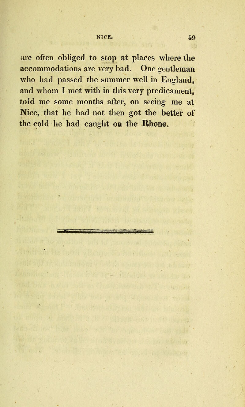 are often obliged to stop at places where the accommodations are very bad. One gentleman who had passed the summer well in England, and whom I met with in this very predicament, told me some months after, on seeing me at Nice, that he had not then got the better of the cold he had caught oa the Rhone.