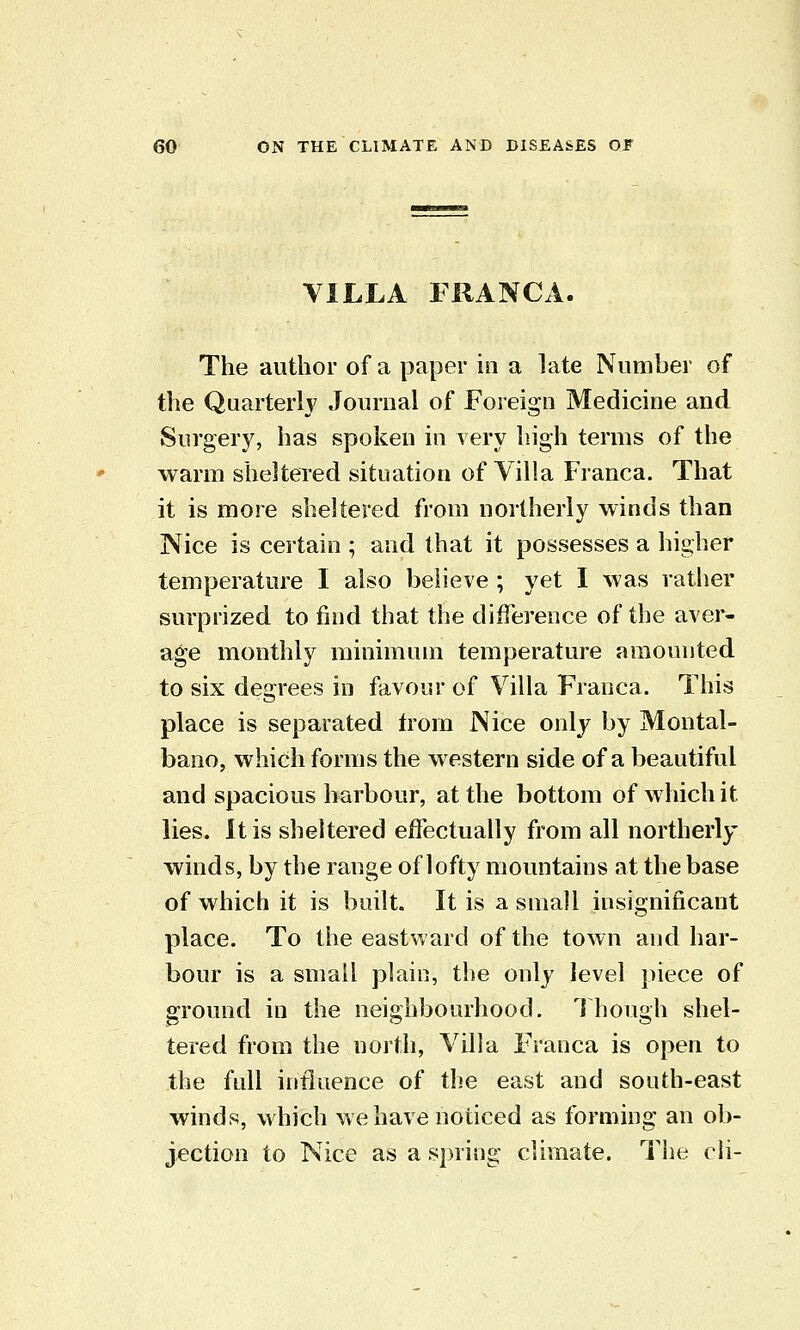 VILLA FRANCA. The author of a paper in a late Number of the Quarterly Journal of Foreign Medicine and Surgery, has spoken in very high terms of the warm sheltered situation of Villa Franca. That it is more sheltered from northerly winds than Nice is certain ; and that it possesses a higher temperature I also believe ; yet I was rather surprized to find that the difference of the aver- age monthly minimum temperature amounted to six degrees in favour of Villa Franca. This place is separated from Nice only by Montal- bano, which forms the western side of a beautiful and spacious harbour, at the bottom of which it lies. It is sheltered effectually from all northerly winds, by the range of lofty mountains at the base of which it is built. It is a small insignificant place. To the eastward of the town and har- bour is a small plain, the ouly level piece of ground in the neighbourhood. 1 hough shel- tered from the uorth, Villa Franca is open to the full influence of the east and south-east winds, which we have noticed as forming an ob- jection to Nice as a spring climate. The cii-