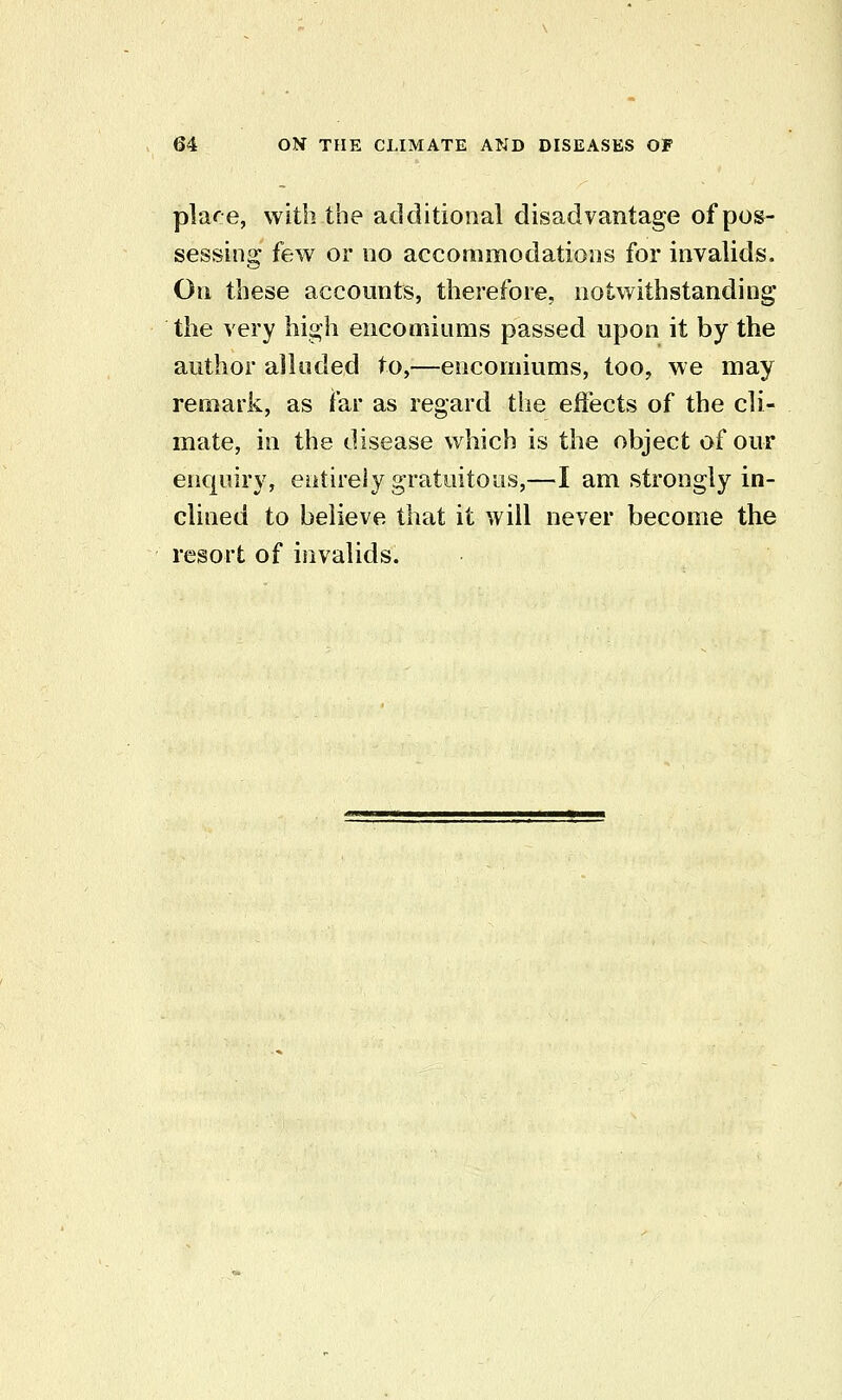 place, with the additional disadvantage of pos- sessing few or 110 accommodatioDS for invalids. On these accounts, therefore, notwithstanding the very high encomiums passed upon it by the author alluded to,—encomiums, too, we may remark, as far as regard the efiects of the cli- mate, in the disease which is the object of our encjuiry, entirely gratuitous,—I am strongly in- clined to believe that it will never become the resort of invalids.