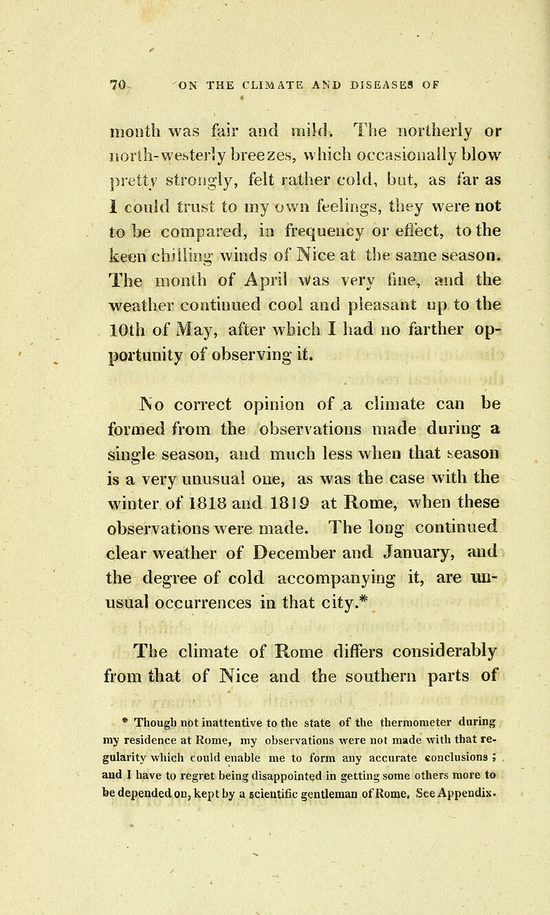 month was fair and mild. The northerly or iiorlh-westerly breezes, which occasionally blow pretty strongly, felt rather cold, bat, as far as I could trust to my own feelings, they were not to be compared, in frequency or effect, to the keen chslliog winds of Nice at the same season. The month of April Was very fine, and the w^eather continued cool and pleasant up to the 10th of May, after which I had no farther op- portunity of observing it. JNo correct opinion of a climate can be formed from the observations made during a single season, and much less when that season is a very unusual one, as was the case with the winter of 1818 and 1819 at Rome, when these observations were made. The long continued clear weather of December and January, and the degree of cold accompanying it, are un- usual occurrences in that city.* The climate of Rome differs considerably from that of Nice and the southern parts of * Though not inattentive to the state of the thermometer during my residence at Rome, my observations were not made with that re- gularity wliich could enable me to form any accurate eonclusions ; . and I have to regret being disappointed in getting some others more to be depended on, kept by a scieutific gentleman of Rome. See Appendix.