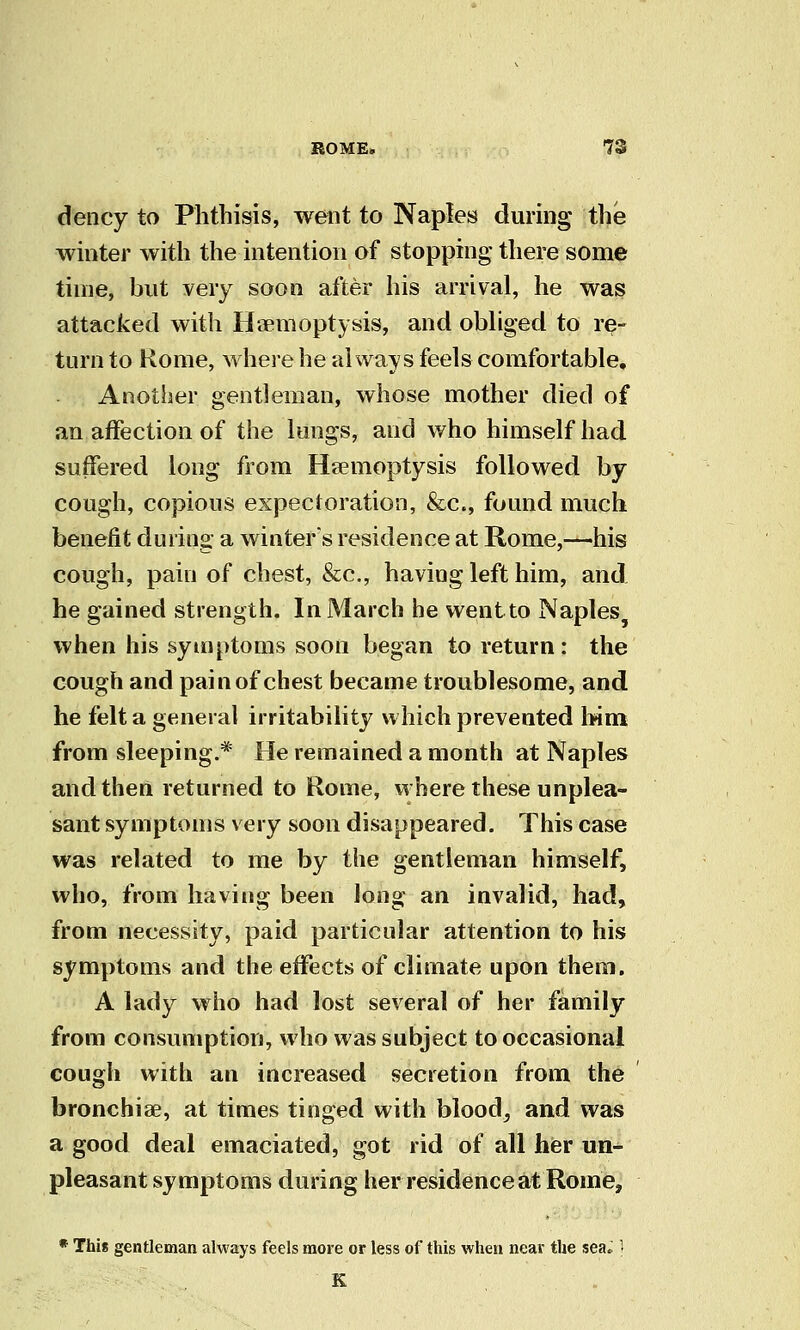 dency to Phthisis, went to Naples during the winter with the intention of stopping there some time, but very soon after his arrival, he was attacked with Haemoptysis, and obhged to re- turn to Rome, wherehe always feels comfortable. Another gentleman, whose mother died of an affection of the loogs, and who himself had suffered long from Ha?moptysis followed by cough, copious expectoration, &c., found much benefit during a winters residence at Rome,—his cough, pain of chest, &c., having left him, and he gained strength. In March he wentto Naples when his symptoms soon began to return : the cough and pain of chest became troublesome, and he felt a general irritability which prevented \nm from sleeping.* He remained a month at Naples and then returned to Rome, where these unplea- sant symptoms very soon disappeared. This case was related to me by the gentleman himself, who, from having been long an invalid, had, from necessity, paid particular attention to his symptoms and the effects of climate upon them. A lady who had lost several of her family from consumption, who was subject to occasional cough with an increased secretion from the bronchiae, at times tinged with blood, and was a good deal emaciated, got rid of all her un- pleasant symptoms during her residence at Rome, * This gentleman always feels more or less of this when near the sea» 1 K