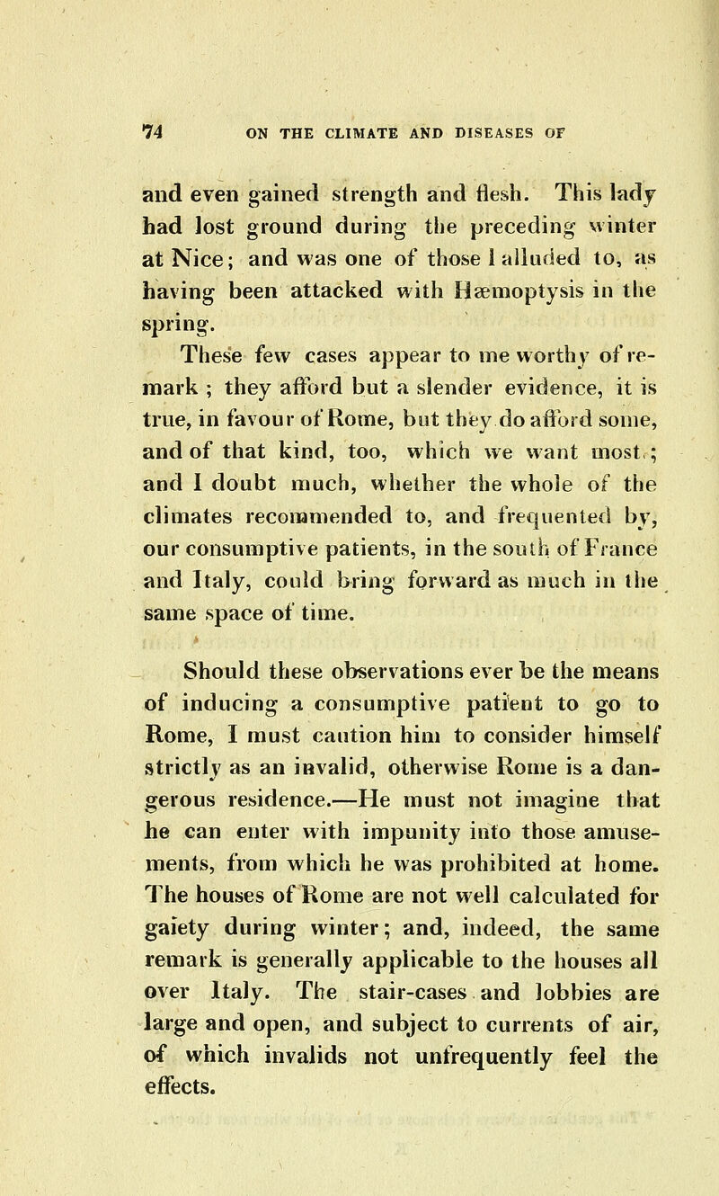 and even gained strength and flesh. This ladj had lost ground during the preceding winter at Nice; and was one of those i alluded to, as having been attacked with Haemoptysis in the spring. These few cases appear to me worthy of re- mark ; they afford but a slender evidence, it is true, in favour of Rome, but they do aflfbrd some, and of that kind, too, which we want most,; and 1 doubt much, whether the whole of the climates recommended to, and frequented by, our consumptive patients, in the south of Fiance and Italy, could bring forward as much in the same space of time. * Should these observations ever be the means of inducing a consumptive patient to go to Rome, I must caution him to consider himself strictlj^ as an invalid, otherwise Rome is a dan- gerous residence.—He must not imagine that he can enter with impunity into those amuse- ments, from which he was prohibited at home. The houses of Rome are not well calculated for gaiety during winter; and, indeed, the same remark is generally applicable to the houses ail over Italy. The stair-cases and lobbies are large and open, and subject to currents of air, of which invalids not unfrequently feel the effects.