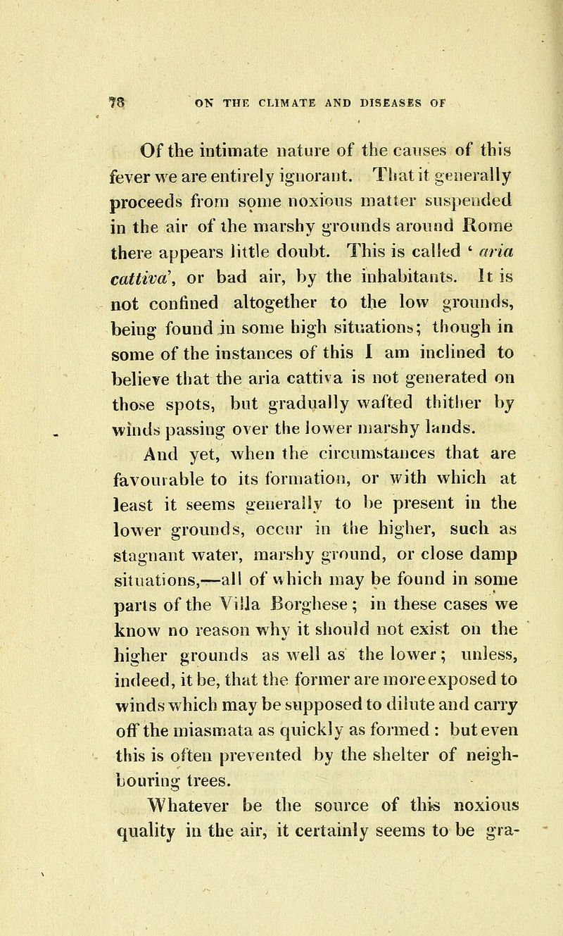 Of the intimate nature of the causes of this fever we are entirely ignorant. That it generally proceeds from some noxious matter suspended in the air of the marshy grounds around Rome there appears little doubt. This is called ' aria cattiva\ or bad air, by the inhabitants. It is not confined altogether to the low grounds, being found in some high situations.; though in some of the instances of this 1 am inclined to believe that the aria cattiva is not generated on those spots, but gradually wafted thither by winds passing over the lower marshy lands. And yet, when the circumstances that are favourable to its formation, or with which at least it seems generally to be present in the lower grounds, occur in the higher, such as stagnant water, marshy ground, or close damp situations,—all of which may be found in some parts of the Villa Borghese; in these cases we know no reason why it should not exist on the higher grounds as well as the lower; unless, indeed, it be, that the former are more exposed to winds which may be supposed to dilute and carry off the miasmata as quickly as formed : but even this is often prevented by the shelter of neigh- bouring trees. Whatever be the source of this noxious quality in the air, it certainly seems to be gra-