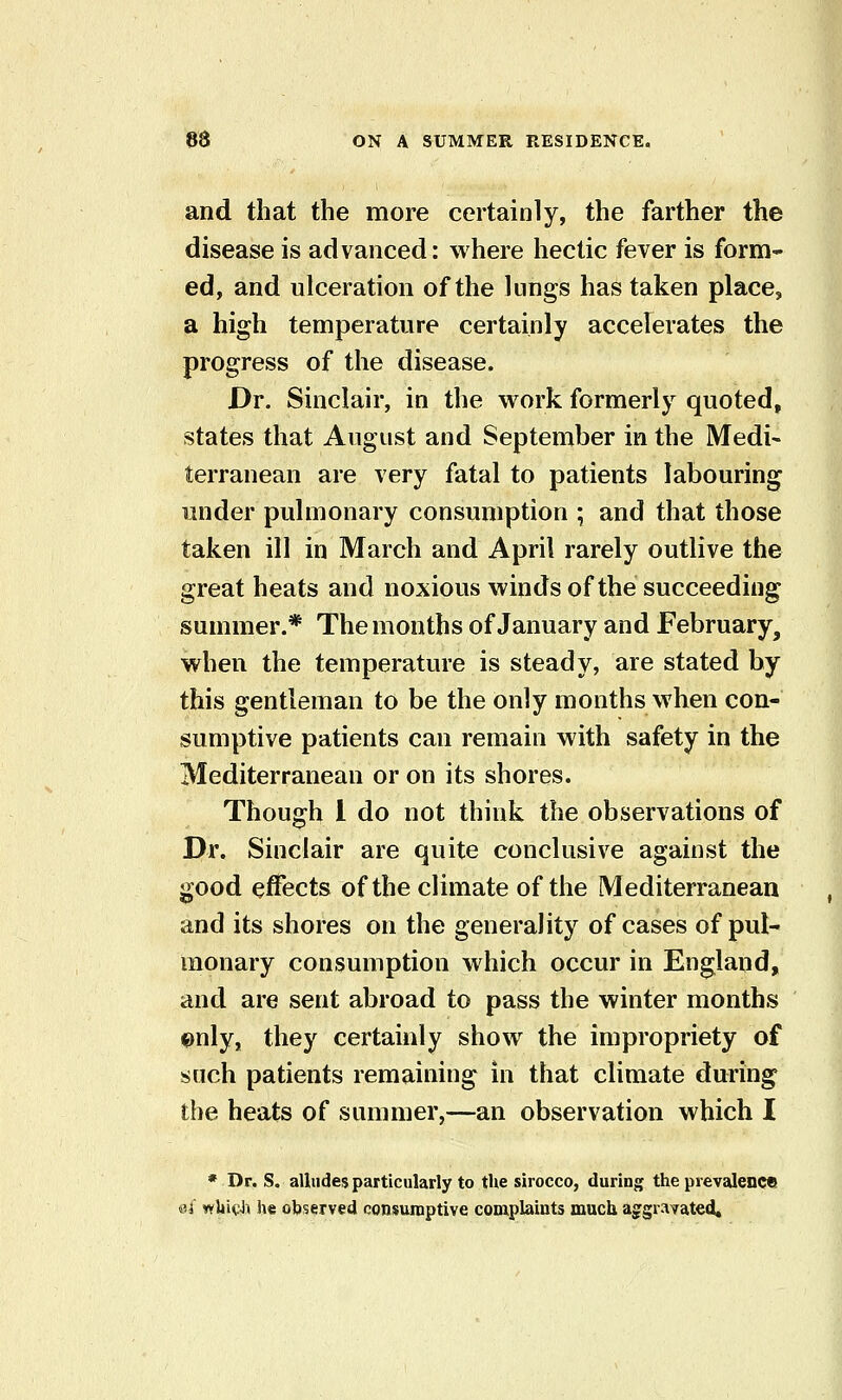 and that the more certainly, the farther the disease is advanced: where hectic fever is form- ed, and ulceration of the lungs has taken place, a high temperature certainly accelerates the progress of the disease. Dr. Sinclair, in the work formerly quoted, states that August and September in the Medi- terranean are very fatal to patients labouring under pulmonary consumption ; and that those taken ill in March and April rarely outlive the great heats and noxious winds of the succeeding summer.* The months of January and February, when the temperature is steady, are stated by this gentleman to be the only months when con- sumptive patients can remain with safety in the Mediterranean or on its shores. Though 1 do not think the observations of Dr. Sinclair are quite conclusive against the good effects of the climate of the Mediterranean and its shores on the generality of cases of pul- monary consumption which occur in England, and are sent abroad to pass the winter months ©nly, they certainly show the impropriety of such patients remaining in that climate during the heats of summer,—an observation which I * Dr. S. alludes particularly to the sirocco, during the prevalence «3j wliicJi h« observed consumptive complaints much aggravated.