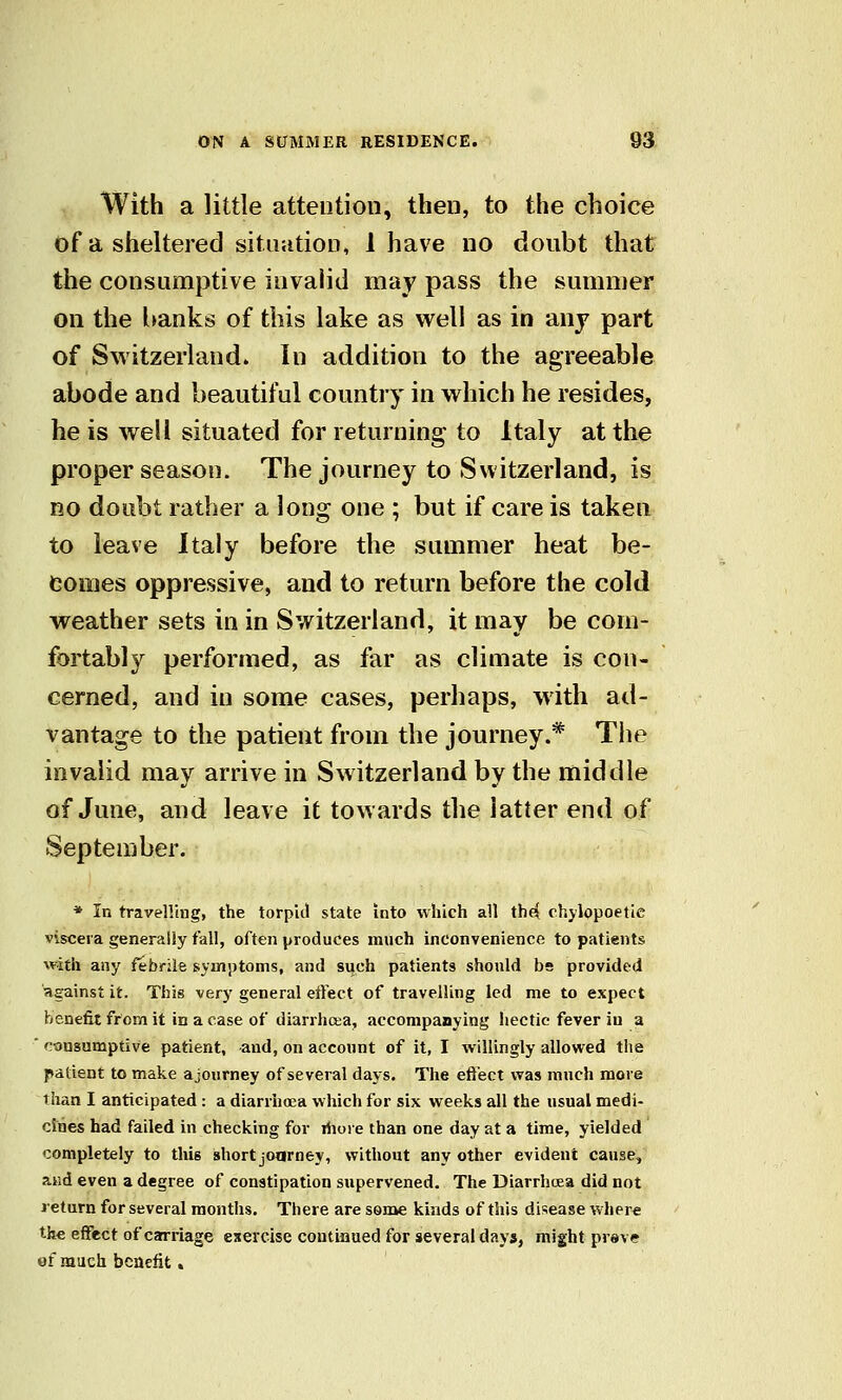 With a little attention, then, to the choice of a sheltered situation, 1 have no doubt that the consumptive invalid may pass the summer on the hanks of this lake as well as in anj part of Switzerland. In addition to the agreeable abode and beautiful country in which he resides, he is well situated for returning to Italy at the proper season. The journey to Switzerland, is RO doubt rather a long one ; but if care is taken to leave Italy before the summer heat be- comes oppressive, and to return before the cold weather sets in in Switzerland, it may be com- fortably performed, as far as climate is con- cerned, and in some cases, perhaps, with atl- vantage to the patient from the journey.* The invalid may arrive in Switzerland by the middle of June, and leave it towards the latter end of September. * In travelling, the torpid state into which all th(i chylopoetle viscera generally fall, often produces much inconvenience to patients with any febrile symptoms, and such patients should bs provided against it. This very general eiTect of travelling led me to expect benefit from it in a case of diarrhoea, accompanying liectic fever in a ■ consumptive patient, -and, on account of it, I willingly allowed the patient to make ajourney of several days. The eti'ect was much more than I anticipated : a diarrhoea which for six weeks all the usual medi- cines had failed in checking for rhore than one day at a time, yielded completely to this short joarney, without any other evident cause, and even a degree of constipation supervened. The Diarrhcea did not return for several months. There are some kinds of this disease where the effect of carriage exercise coutiflued for several days, might prave of much benefit.