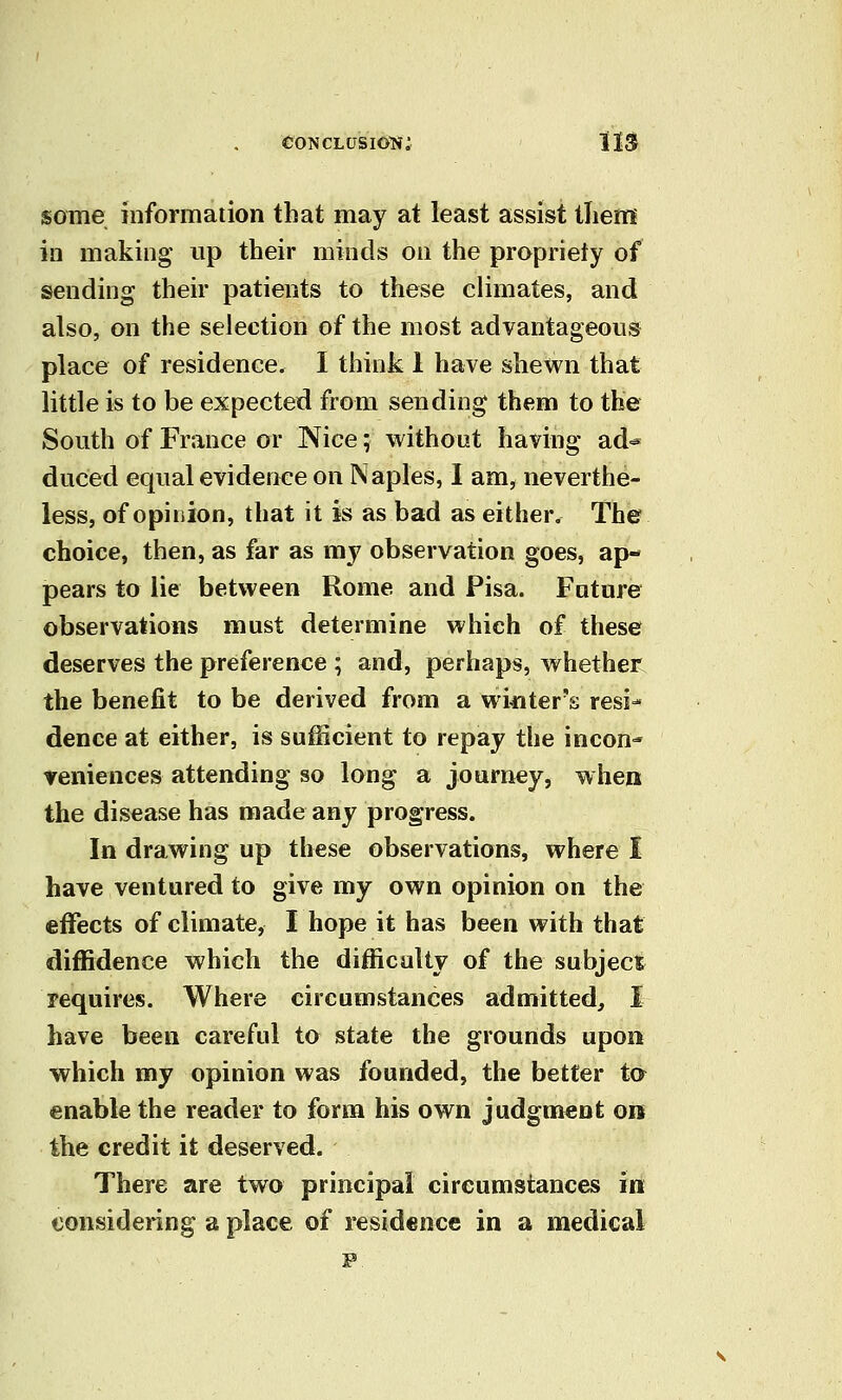 some information that may at least assist tlietn in making up their minds on the propriety of sending their patients to these climates, and also, on the selection of the most advantageous place of residence. I think 1 have shewn that little is to be expected from sending them to the South of France or Nice; without having ad^ duced equal evidence on Naples, 1 am, neverthe- less, of opiiiion, that it is as bad as either. The choice, then, as far as my observation goes, ap- pears to lie between Rome and Pisa. Future observations must determine which of these deserves the preference ; and, perhaps, whether the benefit to be derived from a winter's resi- dence at either, is sufficient to repay the incon- veniences attending so long a journey, when the disease has made any progress. In drawing up these observations, where I have ventured to give my own opinion on the effects of climate, I hope it has been with that diffidence which the difficulty of the subject requires. Where circumstances admitted, I have been careful to state the grounds upon which my opinion was founded, the better ta enable the reader to form his own judgment on the credit it deserved. There are two principal circumstances in considering a place of residence in a medical