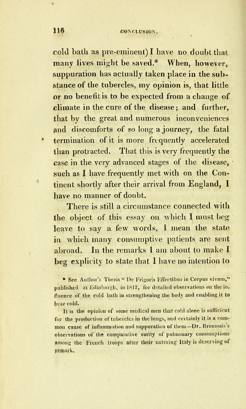 110 IC&SCLVSiOh. cold bath as pre-eminent) I have no doubt thai many lives might be saved.* When, however, suppuration has actually taken place in the sub- stance of the tubercles, my opinion is, that little or no benefit is to be expected from a change of climate in the cure of the disease; and further, that by the great and immerous inconveniences and discomforts of so long a journey, the fatal termination of it is more frequently accelerated than protracted. Ttiat this is very frequently the case in the very advanced stages of the disease, such as I have frequently met with on the Con- tinent shortly after their arrival from England, I have no manner of doubt. There is still a circumstance connected vs^ith the object of this essay on which I must beg leave to say a few words, I mean the state in which many consumptive patients are sent abroad. In the remarks I am about to make I beg explicity to state that 1 have no intention to * See Author's Thesis '' De Frigoris Effectibns in Corpus vivum, published at Edinburgh, in 1817, for detailed observations ou the in. fiiience of the cold bath in strengthening the body and enabling it to })ear cold. It is the opinion of some medical men that cold alone is sufficient for the production of tubercles in the lungs, and certainly it is a com' mon cause of inflammation and suppuration of tliem—Dr. Broussais's observations of the compavative rarity of pulmonary consumptions jimong the French troops after their euteviug Italy is deserving of Femajk,