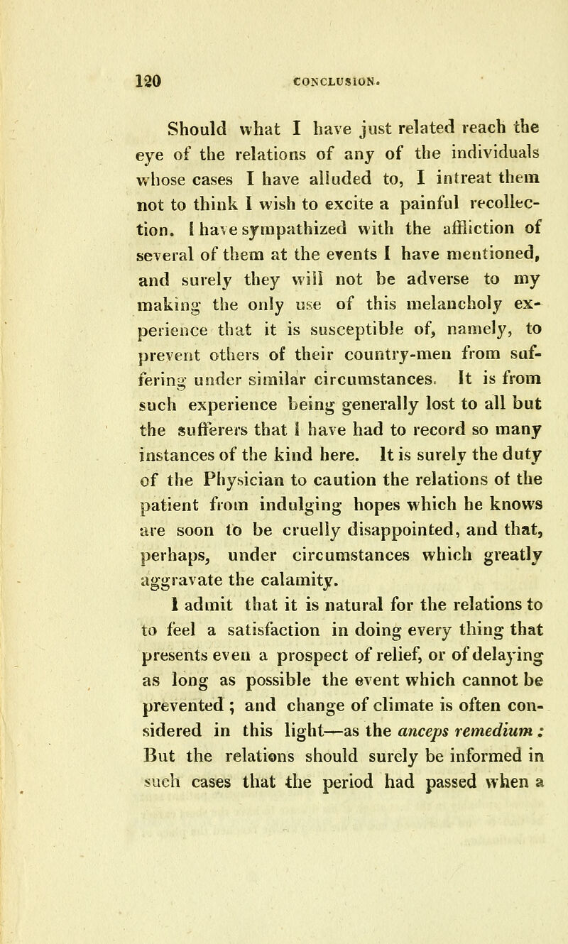 Should what I have just related reach the eye of the relations of any of the individuals whose cases I have alluded to, I intreat them not to think I wish to excite a painful recollec- tion. I have sympathized with the affliction of several of them at the events I have mentioned, and surely they wiii not be adverse to my making the only use of this melancholy ex- perience that it is susceptible of, namely, to prevent others of their country-men from suf- fering under similar circumstances. It is from such experience being generally lost to all but the sufferers that 1 have had to record so many instances of the kind here. It is surely the duty of the Physician to caution the relations of the patient from indulging hopes which he knows •are soon to be cruelly disappointed, and that, perhaps, under circumstances which greatly aggravate the calamity. 1 admit that it is natural for the relations to to feel a satisfaction in doing every thing that presents even a prospect of relief, or of delaying as long as possible the event which cannot be prevented ; and change of climate is often con- sidered in this light—as the anceps remedium ; But the relations should surely be informed in such cases that the period had passed when a