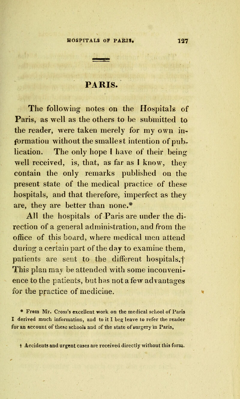 PARIS. The following notes on the Hospitals of Paris, as well as the others to be submitted to the reader, were taken merely for my own in- formation without the smallest intention of pub- lication. The only hope I have of their being well received, is, that, as far as I know, they contain the only remarks published on the present state of the medical practice of these hospitals, and that therefore, imperfect as they are, they are better than none.* All the hospitals of Paris are under the di- rection of a general administration, and from the office of this board, where medical men attend during a certain part of the day to examine them, patients are sent to the different hospitals.f This plan may be attended with some inconveni- ence to the patients, but has not a few advantages for the practice of medicine. • From Mr. Cross's excellent work on the medical school of Paris I derived much informaiion, and to it I beg leave to refer the reader for an account of these schools and of the state of surgery in Paris, t Accidents and urgent cases are received directly without this form.