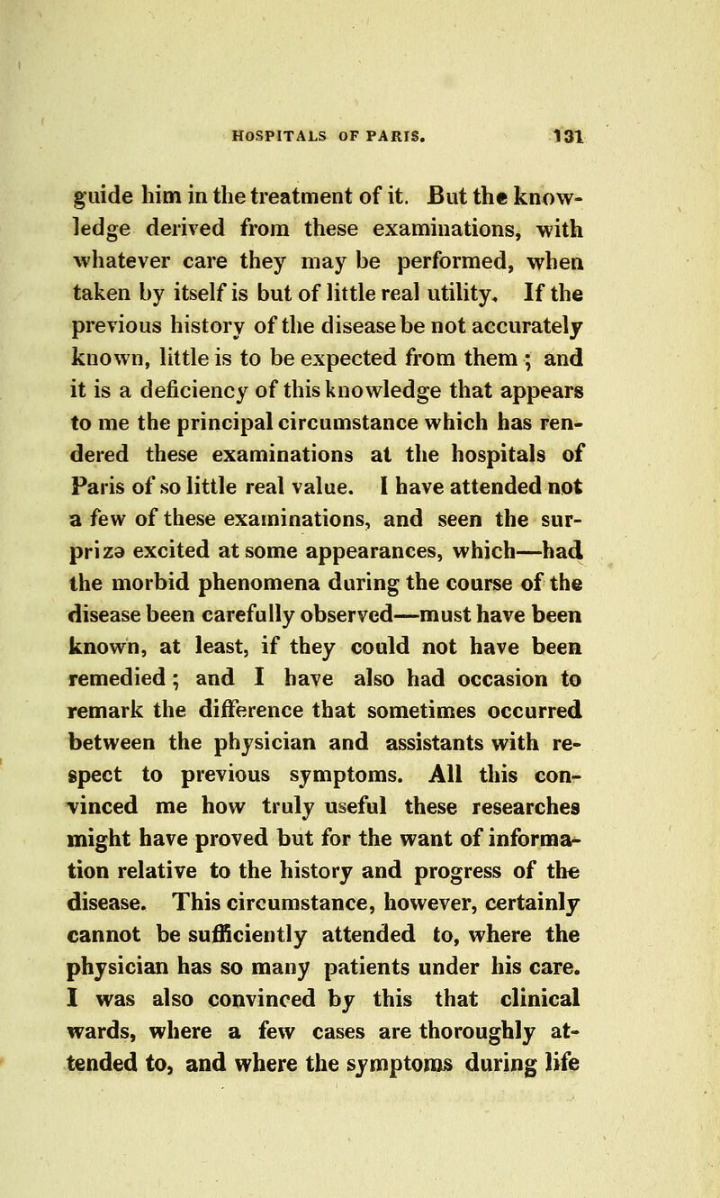 guide liim in the treatment of it. But the know- ledge derived from these examinations, with whatever care they may be performed, when taken by itself is but of little real utility. If the previous history of the disease be not accurately known, little is to be expected from them ; and it is a deficiency of this knowledge that appears to me the principal circumstance which has ren- dered these examinations at the hospitals of Paris of so little real value. I have attended not a few of these examinations, and seen the sur- priza excited at some appearances, which—had the morbid phenomena during the course of the disease been carefully observed—must have been known, at least, if they could not have been remedied; and I have also had occasion to remark the difference that sometimes occurred between the physician and assistants with re- spect to previous symptoms. All this con- Tinced me how truly useful these researches might have proved but for the want of informal tion relative to the history and progress of the disease. This circumstance, however, certainly cannot be sufficiently attended to, where the physician has so many patients under his care. I was also convinced by this that clinical wards, where a few cases are thoroughly at- tended to, and where the symptoms during life