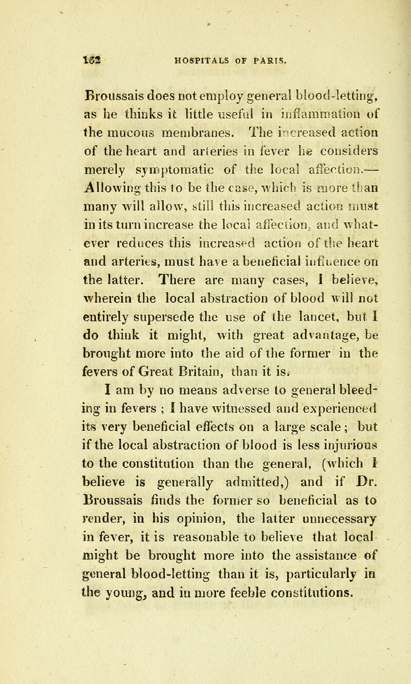 Broussais does not employ general blood-letting', as he thinks it little useful in inilammation of the mucous membranes. The i-creased action of the heart and arteries in fever he considers merely symptomatic of the local affection.— Allowing this to be the case, which is raore than many will allow, still this increased action must in its turn increase the local affection, and what- ever reduces this increased action of the heart and arteries, must have a beneficial infiijcnce on the latter. There are many cases, 1 believe, wherein the local abstraction of blood will not entirely supersede the ose of the lancet, but I do think it might, with great advantage, be brought more into the aid of the former in the fevers of Great Britain, than it is^ I am by no means adverse to general bleed- ing in fevers ; I have witnessed and experienced its very beneficial effects on a large scale; but if the local abstraction of blood is less injurious to the constitution than the general, (which I believe is generally admitted,) and if Dr. Broussais finds the former so beneficial as to render, in his opinion, the latter unnecessary in fever, it is reasonable to believe that local might be brought more into the assistance of general blood-letting than it is, particularly in the youngs and in more feeble constitutions.