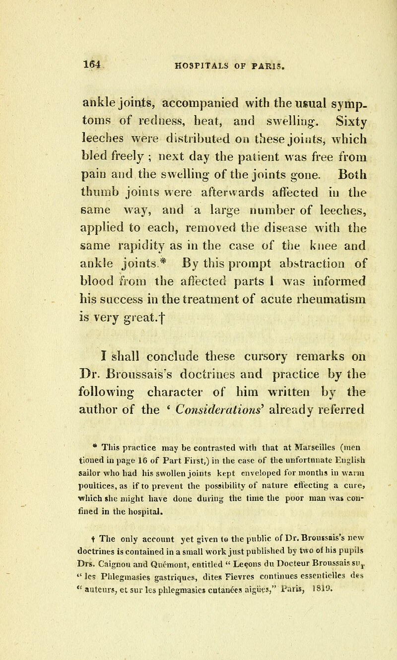 ankle joints, accompanied with the usual symp- toms of redness, heat, and swelling;. Sixty leeches were distributed on these joints, which bled freely ; next day the patient was free from pain and the swelling of the joints gone. Both thumb joints were afterwards affected in the game way, and a large number of leeches, applied to each, removed the disease with the same rapidity as in the case of the kiiee and ankle joints* By this prompt abstraction of blood from the affected parts I was informed his snccess in the treatment of acute rheumatism is very great.f I shall conclude these cursory remarks on Dr. Broussais's doctrines and practice by the following character of him written by the author of the ^Considerations'^ already referred * This practice may be contrasted with that at Marseilles (men tioned in page 16 of Part First,) in the case of the unfortunate English sailor who had his swollen joints kept enveloped for months in warm poultices, as if to prevent the possibility of nature effecting a cure, which she might have done during the time the poor man was con- fined in the hospital. t The only account yet given to the public of Dr.Bronssais's new doctrines is contained in a small work just published by two of his pupils Drs. Caignou and Quemont, entitled  Lemons du Doc teur Broussais siij.  les Phlegmasies gastriques, dites Fievres contmues essentielles des  auteurs, et sur les phlegmasies cutan^es aigUes, Paris, 1819.