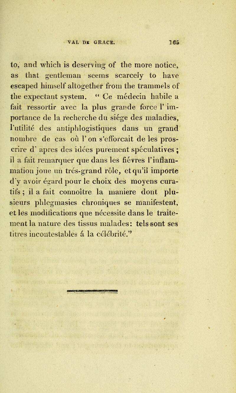 to, and which is deserving of the more notice, as that gentleman seems scarcely to have escaped himself altogether from the trammels of the expectant system.  Ce medecin habile a fait ressortir avec la plus grande force l' im- portance de la recherche du siege des maladies, I'utilite des antiphlogistiques dans un grand nombre de cas ou 1' on s'efforcait de ies pros- crire d' apres des idees purement speculatives ; il a fait remarcjuer que dans Ies fievres I'inflam- mation jone ah tres-grand role, etqu'il importe d'y avoir egard pour le choix des moyens cura- tifs; il a fait connoitre la maniere dont plu- sieurs phlegmasies chroniqaes se manifestent, et Ies modifications que necessite dans le traite- mentla nature des tissus malades: telssont ses titres incontestables a la c^l^brit^.