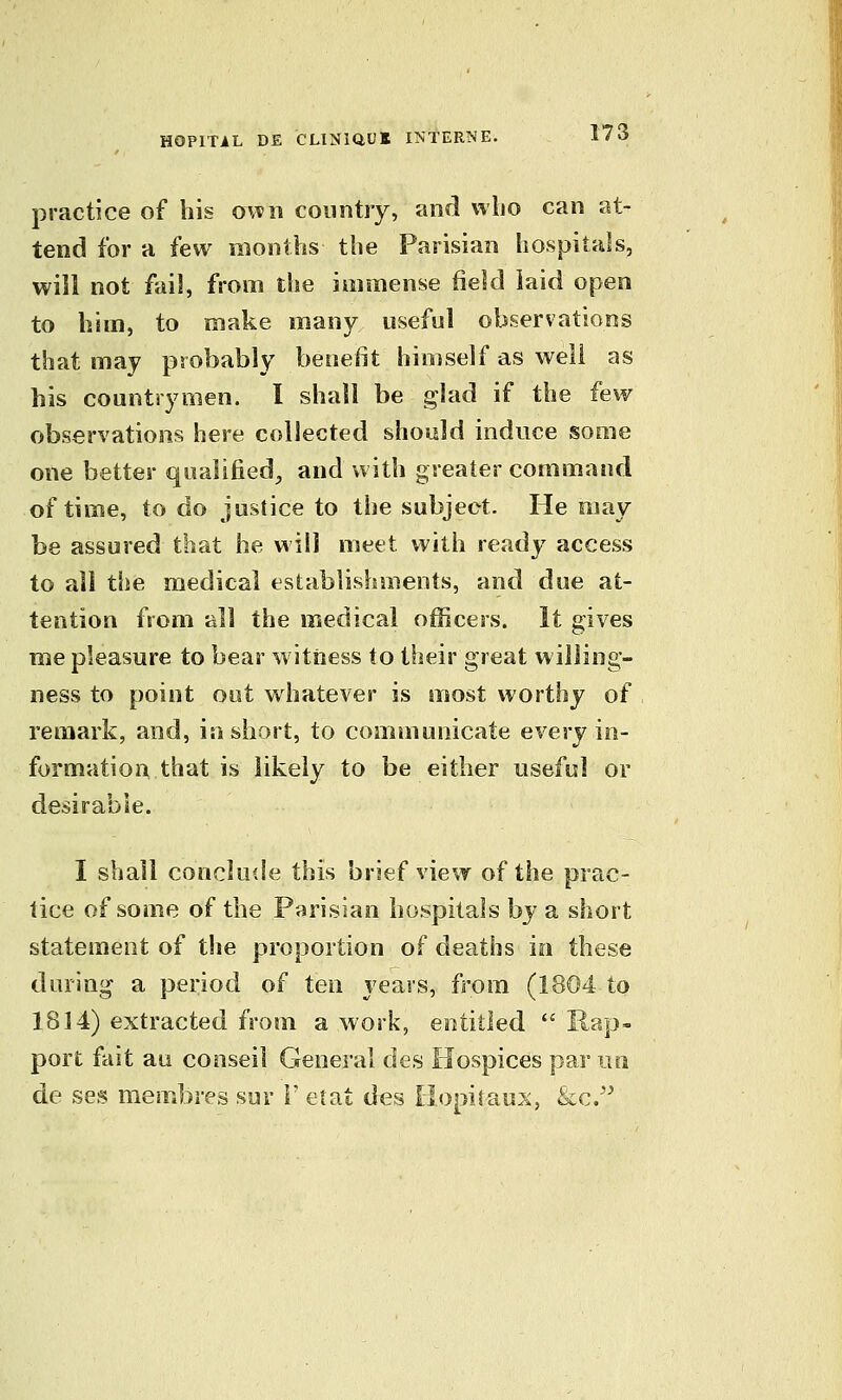 practice of his own country, and vvlio can at- tend for a few months the Parisian hospitals, will not fail, from the immense field laid open to him, to make many useful observations that may probably beneiit hio)self as well as his countrymen. I shall be glad if the few observations here collected should induce some one better qualified^ and with greater command of time, to do justice to the subject. He may be assured that he will meet with ready access to all the medical establishments, and due at- tention from all the medical officers. It gives me pleasure to bear witness to their great willing- ness to point out whatever is most worthy of remark, and, in short, to communicate every in- formation that is likely to be either useful or desirable. I shall conclude this brief view of the prac- tice of some of the Parisian hospitals by a short statement of the proportion of deaths in these during a period of ten years, from (1804 to 1814) extracted from a work, entitled  Rap- port fait au conseil General des Hospices par no de ses membres sur 1' etat des liopitaus, &c.'^